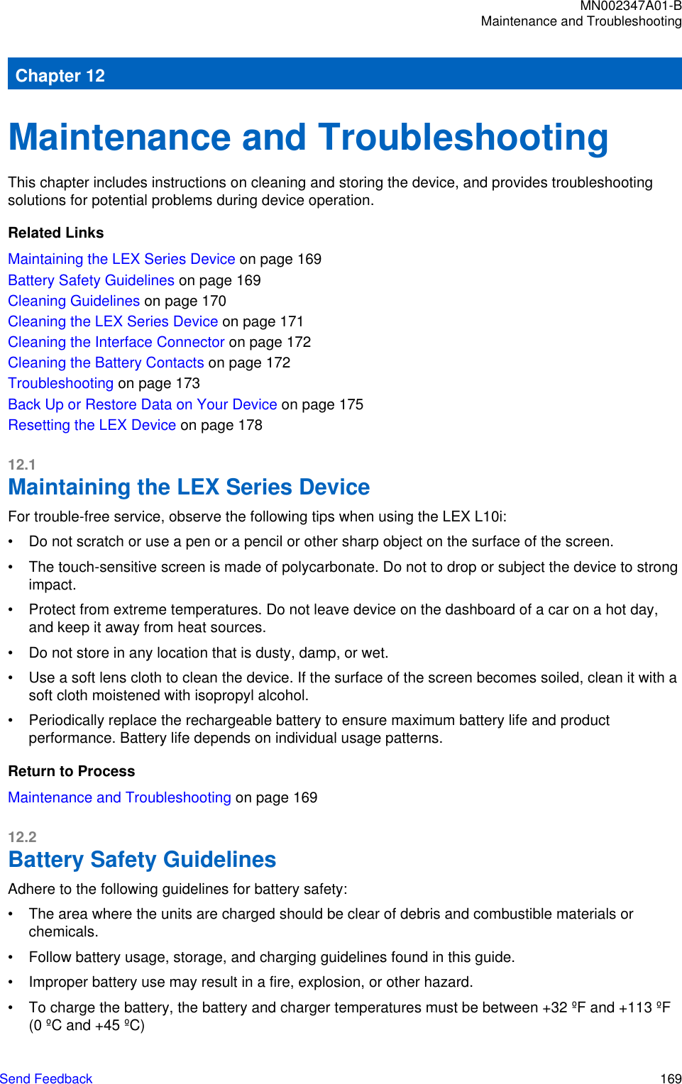 Chapter 12Maintenance and TroubleshootingThis chapter includes instructions on cleaning and storing the device, and provides troubleshootingsolutions for potential problems during device operation.Related LinksMaintaining the LEX Series Device on page 169Battery Safety Guidelines on page 169Cleaning Guidelines on page 170Cleaning the LEX Series Device on page 171Cleaning the Interface Connector on page 172Cleaning the Battery Contacts on page 172Troubleshooting on page 173Back Up or Restore Data on Your Device on page 175Resetting the LEX Device on page 17812.1Maintaining the LEX Series DeviceFor trouble-free service, observe the following tips when using the LEX L10i:• Do not scratch or use a pen or a pencil or other sharp object on the surface of the screen.• The touch-sensitive screen is made of polycarbonate. Do not to drop or subject the device to strongimpact.• Protect from extreme temperatures. Do not leave device on the dashboard of a car on a hot day,and keep it away from heat sources.• Do not store in any location that is dusty, damp, or wet.• Use a soft lens cloth to clean the device. If the surface of the screen becomes soiled, clean it with asoft cloth moistened with isopropyl alcohol.• Periodically replace the rechargeable battery to ensure maximum battery life and productperformance. Battery life depends on individual usage patterns.Return to ProcessMaintenance and Troubleshooting on page 16912.2Battery Safety GuidelinesAdhere to the following guidelines for battery safety:• The area where the units are charged should be clear of debris and combustible materials orchemicals.• Follow battery usage, storage, and charging guidelines found in this guide.• Improper battery use may result in a fire, explosion, or other hazard.• To charge the battery, the battery and charger temperatures must be between +32 ºF and +113 ºF(0 ºC and +45 ºC)MN002347A01-BMaintenance and TroubleshootingSend Feedback   169