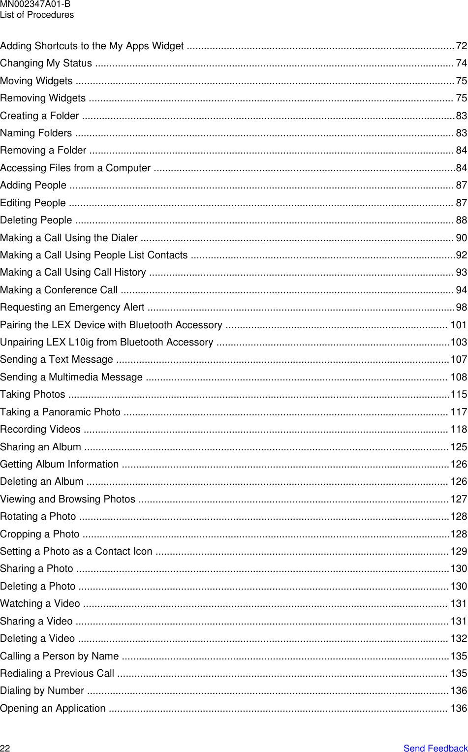 Adding Shortcuts to the My Apps Widget ..............................................................................................72Changing My Status .............................................................................................................................. 74Moving Widgets .....................................................................................................................................75Removing Widgets ................................................................................................................................ 75Creating a Folder ...................................................................................................................................83Naming Folders ..................................................................................................................................... 83Removing a Folder ................................................................................................................................ 84Accessing Files from a Computer ..........................................................................................................84Adding People ....................................................................................................................................... 87Editing People ....................................................................................................................................... 87Deleting People ..................................................................................................................................... 88Making a Call Using the Dialer .............................................................................................................. 90Making a Call Using People List Contacts .............................................................................................92Making a Call Using Call History ........................................................................................................... 93Making a Conference Call ..................................................................................................................... 94Requesting an Emergency Alert ............................................................................................................98Pairing the LEX Device with Bluetooth Accessory .............................................................................. 101Unpairing LEX L10ig from Bluetooth Accessory ..................................................................................103Sending a Text Message .....................................................................................................................107Sending a Multimedia Message .......................................................................................................... 108Taking Photos ......................................................................................................................................115Taking a Panoramic Photo .................................................................................................................. 117Recording Videos ................................................................................................................................ 118Sharing an Album ................................................................................................................................125Getting Album Information ...................................................................................................................126Deleting an Album ............................................................................................................................... 126Viewing and Browsing Photos .............................................................................................................127Rotating a Photo ..................................................................................................................................128Cropping a Photo .................................................................................................................................128Setting a Photo as a Contact Icon .......................................................................................................129Sharing a Photo ...................................................................................................................................130Deleting a Photo ..................................................................................................................................130Watching a Video ................................................................................................................................ 131Sharing a Video ...................................................................................................................................131Deleting a Video .................................................................................................................................. 132Calling a Person by Name ...................................................................................................................135Redialing a Previous Call .................................................................................................................... 135Dialing by Number ...............................................................................................................................136Opening an Application ....................................................................................................................... 136MN002347A01-BList of Procedures22   Send Feedback