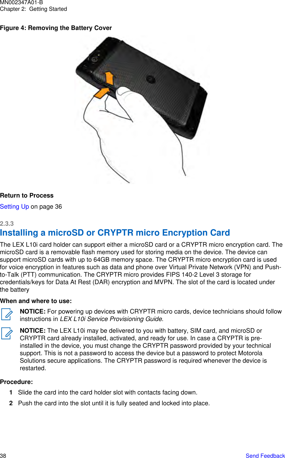 Figure 4: Removing the Battery CoverReturn to ProcessSetting Up on page 362.3.3Installing a microSD or CRYPTR micro Encryption CardThe LEX L10i card holder can support either a microSD card or a CRYPTR micro encryption card. ThemicroSD card is a removable flash memory used for storing media on the device. The device cansupport microSD cards with up to 64GB memory space. The CRYPTR micro encryption card is usedfor voice encryption in features such as data and phone over Virtual Private Network (VPN) and Push-to-Talk (PTT) communication. The CRYPTR micro provides FIPS 140-2 Level 3 storage forcredentials/keys for Data At Rest (DAR) encryption and MVPN. The slot of the card is located underthe batteryWhen and where to use:NOTICE: For powering up devices with CRYPTR micro cards, device technicians should followinstructions in LEX L10i Service Provisioning Guide.NOTICE: The LEX L10i may be delivered to you with battery, SIM card, and microSD orCRYPTR card already installed, activated, and ready for use. In case a CRYPTR is pre-installed in the device, you must change the CRYPTR password provided by your technicalsupport. This is not a password to access the device but a password to protect MotorolaSolutions secure applications. The CRYPTR password is required whenever the device isrestarted.Procedure:1Slide the card into the card holder slot with contacts facing down.2Push the card into the slot until it is fully seated and locked into place.MN002347A01-BChapter 2:  Getting Started38   Send Feedback