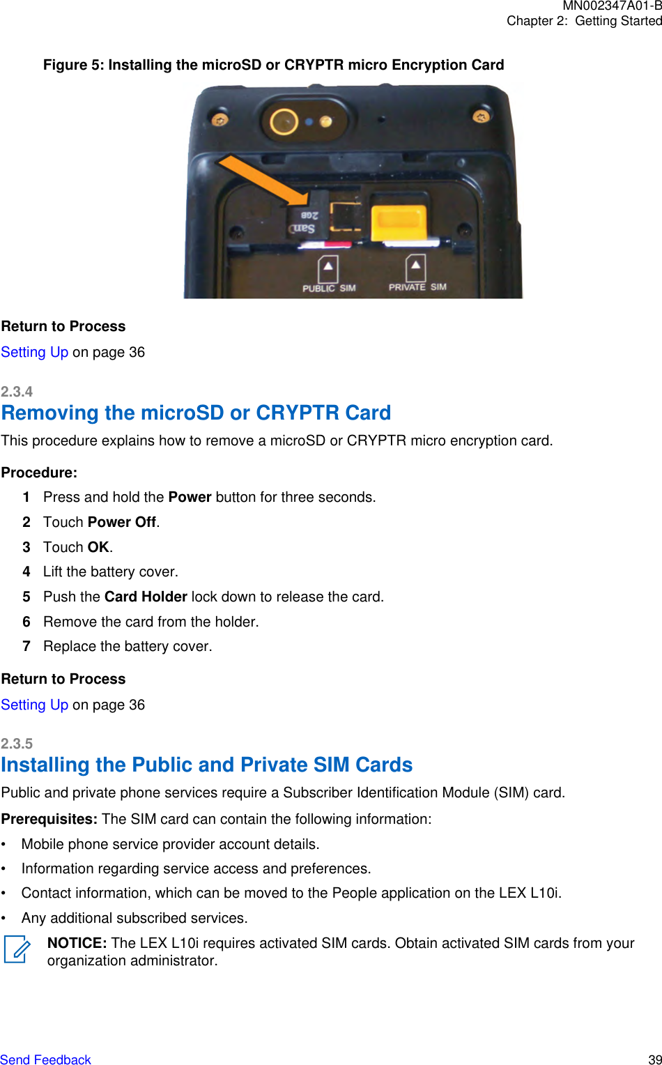 Figure 5: Installing the microSD or CRYPTR micro Encryption CardReturn to ProcessSetting Up on page 362.3.4Removing the microSD or CRYPTR CardThis procedure explains how to remove a microSD or CRYPTR micro encryption card.Procedure:1Press and hold the Power button for three seconds.2Touch Power Off.3Touch OK.4Lift the battery cover.5Push the Card Holder lock down to release the card.6Remove the card from the holder.7Replace the battery cover.Return to ProcessSetting Up on page 362.3.5Installing the Public and Private SIM CardsPublic and private phone services require a Subscriber Identification Module (SIM) card.Prerequisites: The SIM card can contain the following information:• Mobile phone service provider account details.• Information regarding service access and preferences.• Contact information, which can be moved to the People application on the LEX L10i.• Any additional subscribed services.NOTICE: The LEX L10i requires activated SIM cards. Obtain activated SIM cards from yourorganization administrator.MN002347A01-BChapter 2:  Getting StartedSend Feedback   39
