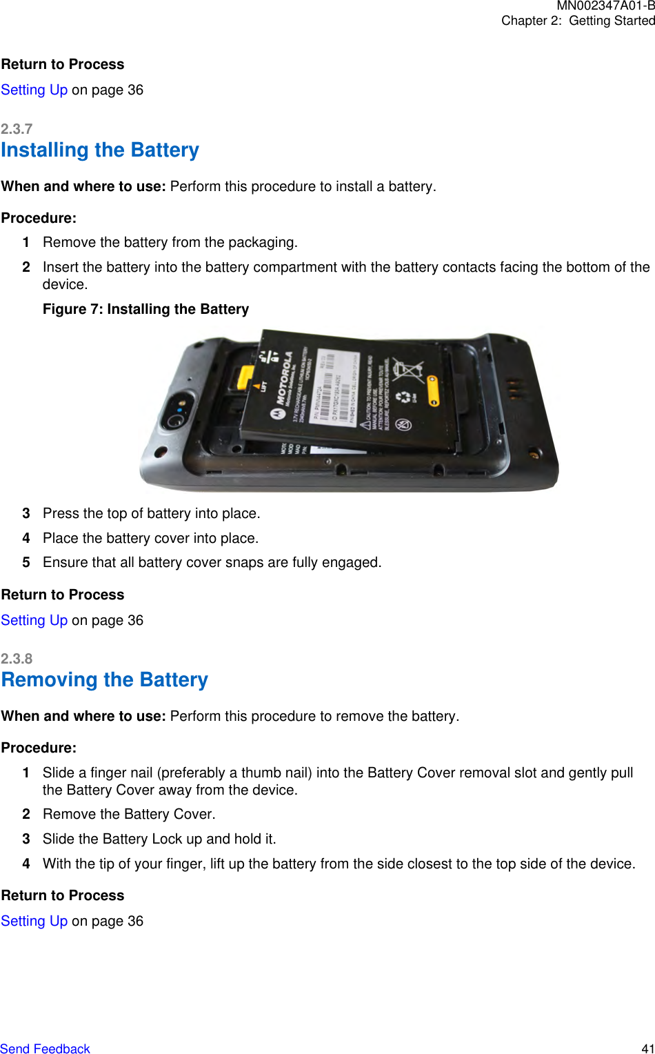 Return to ProcessSetting Up on page 362.3.7Installing the BatteryWhen and where to use: Perform this procedure to install a battery.Procedure:1Remove the battery from the packaging.2Insert the battery into the battery compartment with the battery contacts facing the bottom of thedevice.Figure 7: Installing the Battery3Press the top of battery into place.4Place the battery cover into place.5Ensure that all battery cover snaps are fully engaged.Return to ProcessSetting Up on page 362.3.8Removing the BatteryWhen and where to use: Perform this procedure to remove the battery.Procedure:1Slide a finger nail (preferably a thumb nail) into the Battery Cover removal slot and gently pullthe Battery Cover away from the device.2Remove the Battery Cover.3Slide the Battery Lock up and hold it.4With the tip of your finger, lift up the battery from the side closest to the top side of the device.Return to ProcessSetting Up on page 36MN002347A01-BChapter 2:  Getting StartedSend Feedback   41