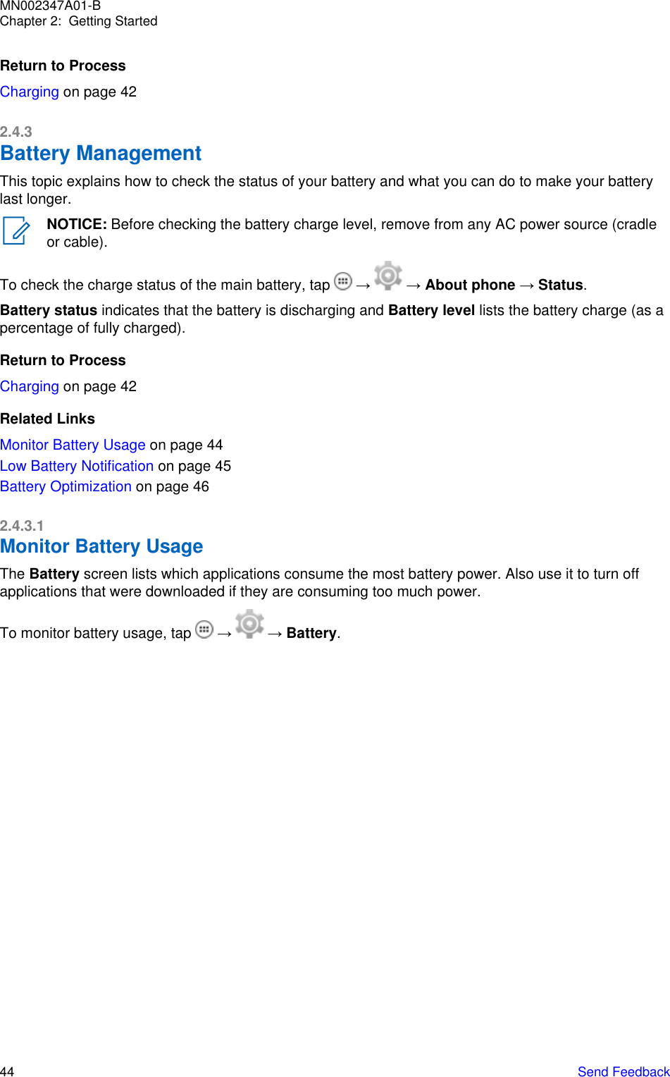 Return to ProcessCharging on page 422.4.3Battery ManagementThis topic explains how to check the status of your battery and what you can do to make your batterylast longer.NOTICE: Before checking the battery charge level, remove from any AC power source (cradleor cable).To check the charge status of the main battery, tap   →   → About phone → Status.Battery status indicates that the battery is discharging and Battery level lists the battery charge (as apercentage of fully charged).Return to ProcessCharging on page 42Related LinksMonitor Battery Usage on page 44Low Battery Notification on page 45Battery Optimization on page 462.4.3.1Monitor Battery UsageThe Battery screen lists which applications consume the most battery power. Also use it to turn offapplications that were downloaded if they are consuming too much power.To monitor battery usage, tap   →   → Battery.MN002347A01-BChapter 2:  Getting Started44   Send Feedback