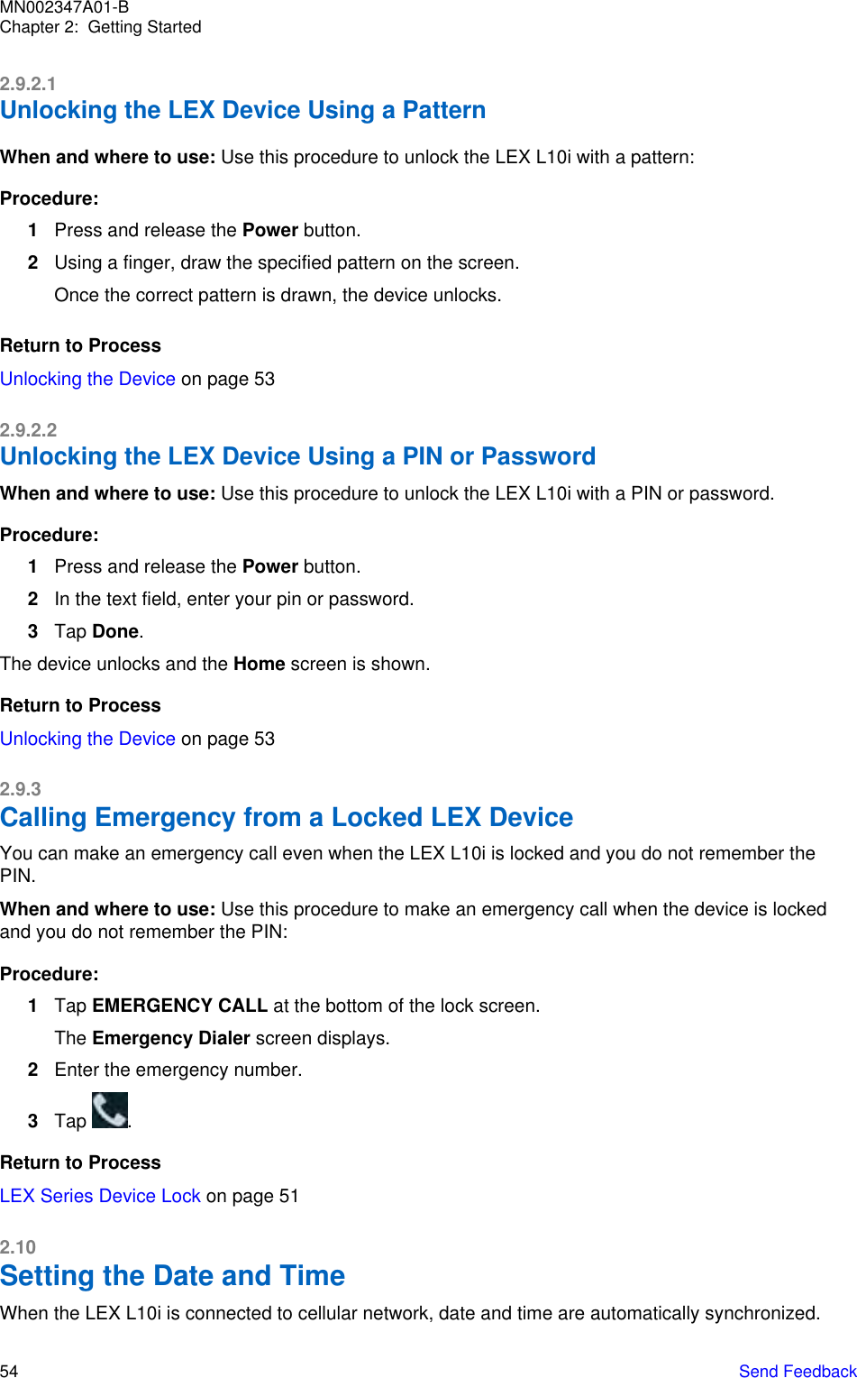2.9.2.1Unlocking the LEX Device Using a PatternWhen and where to use: Use this procedure to unlock the LEX L10i with a pattern:Procedure:1Press and release the Power button.2Using a finger, draw the specified pattern on the screen.Once the correct pattern is drawn, the device unlocks.Return to ProcessUnlocking the Device on page 532.9.2.2Unlocking the LEX Device Using a PIN or PasswordWhen and where to use: Use this procedure to unlock the LEX L10i with a PIN or password.Procedure:1Press and release the Power button.2In the text field, enter your pin or password.3Tap Done.The device unlocks and the Home screen is shown.Return to ProcessUnlocking the Device on page 532.9.3Calling Emergency from a Locked LEX DeviceYou can make an emergency call even when the LEX L10i is locked and you do not remember thePIN.When and where to use: Use this procedure to make an emergency call when the device is lockedand you do not remember the PIN:Procedure:1Tap EMERGENCY CALL at the bottom of the lock screen.The Emergency Dialer screen displays.2Enter the emergency number.3Tap  .Return to ProcessLEX Series Device Lock on page 512.10Setting the Date and TimeWhen the LEX L10i is connected to cellular network, date and time are automatically synchronized.MN002347A01-BChapter 2:  Getting Started54   Send Feedback