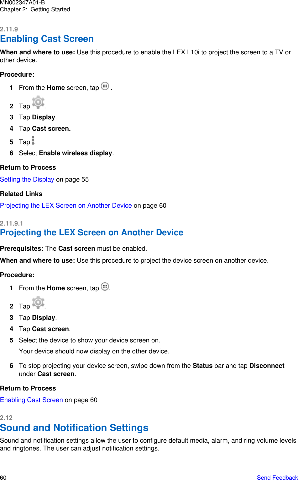 2.11.9Enabling Cast ScreenWhen and where to use: Use this procedure to enable the LEX L10i to project the screen to a TV orother device.Procedure:1From the Home screen, tap   .2Tap  .3Tap Display.4Tap Cast screen.5Tap  .6Select Enable wireless display.Return to ProcessSetting the Display on page 55Related LinksProjecting the LEX Screen on Another Device on page 602.11.9.1Projecting the LEX Screen on Another DevicePrerequisites: The Cast screen must be enabled.When and where to use: Use this procedure to project the device screen on another device.Procedure:1From the Home screen, tap  .2Tap  .3Tap Display.4Tap Cast screen.5Select the device to show your device screen on.Your device should now display on the other device.6To stop projecting your device screen, swipe down from the Status bar and tap Disconnectunder Cast screen.Return to ProcessEnabling Cast Screen on page 602.12Sound and Notification SettingsSound and notification settings allow the user to configure default media, alarm, and ring volume levelsand ringtones. The user can adjust notification settings.MN002347A01-BChapter 2:  Getting Started60   Send Feedback