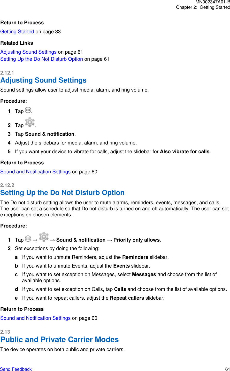 Return to ProcessGetting Started on page 33Related LinksAdjusting Sound Settings on page 61Setting Up the Do Not Disturb Option on page 612.12.1Adjusting Sound SettingsSound settings allow user to adjust media, alarm, and ring volume.Procedure:1Tap  .2Tap  .3Tap Sound &amp; notification.4Adjust the slidebars for media, alarm, and ring volume.5If you want your device to vibrate for calls, adjust the slidebar for Also vibrate for calls.Return to ProcessSound and Notification Settings on page 602.12.2Setting Up the Do Not Disturb OptionThe Do not disturb setting allows the user to mute alarms, reminders, events, messages, and calls.The user can set a schedule so that Do not disturb is turned on and off automatically. The user can setexceptions on chosen elements.Procedure:1Tap   →   → Sound &amp; notification → Priority only allows.2Set exceptions by doing the following:aIf you want to unmute Reminders, adjust the Reminders slidebar.bIf you want to unmute Events, adjust the Events slidebar.cIf you want to set exception on Messages, select Messages and choose from the list ofavailable options.dIf you want to set exception on Calls, tap Calls and choose from the list of available options.eIf you want to repeat callers, adjust the Repeat callers slidebar.Return to ProcessSound and Notification Settings on page 602.13Public and Private Carrier ModesThe device operates on both public and private carriers.MN002347A01-BChapter 2:  Getting StartedSend Feedback   61