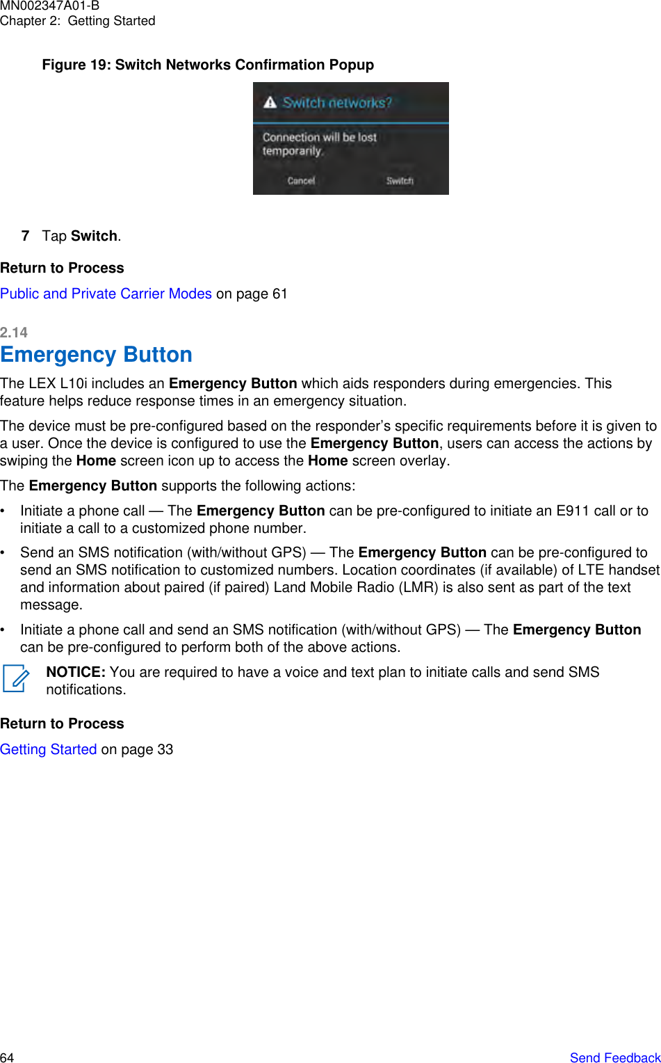 Figure 19: Switch Networks Confirmation Popup7Tap Switch.Return to ProcessPublic and Private Carrier Modes on page 612.14Emergency ButtonThe LEX L10i includes an Emergency Button which aids responders during emergencies. Thisfeature helps reduce response times in an emergency situation.The device must be pre-configured based on the responder’s specific requirements before it is given toa user. Once the device is configured to use the Emergency Button, users can access the actions byswiping the Home screen icon up to access the Home screen overlay.The Emergency Button supports the following actions:• Initiate a phone call — The Emergency Button can be pre-configured to initiate an E911 call or toinitiate a call to a customized phone number.• Send an SMS notification (with/without GPS) — The Emergency Button can be pre-configured tosend an SMS notification to customized numbers. Location coordinates (if available) of LTE handsetand information about paired (if paired) Land Mobile Radio (LMR) is also sent as part of the textmessage.• Initiate a phone call and send an SMS notification (with/without GPS) — The Emergency Buttoncan be pre-configured to perform both of the above actions.NOTICE: You are required to have a voice and text plan to initiate calls and send SMSnotifications.Return to ProcessGetting Started on page 33MN002347A01-BChapter 2:  Getting Started64   Send Feedback