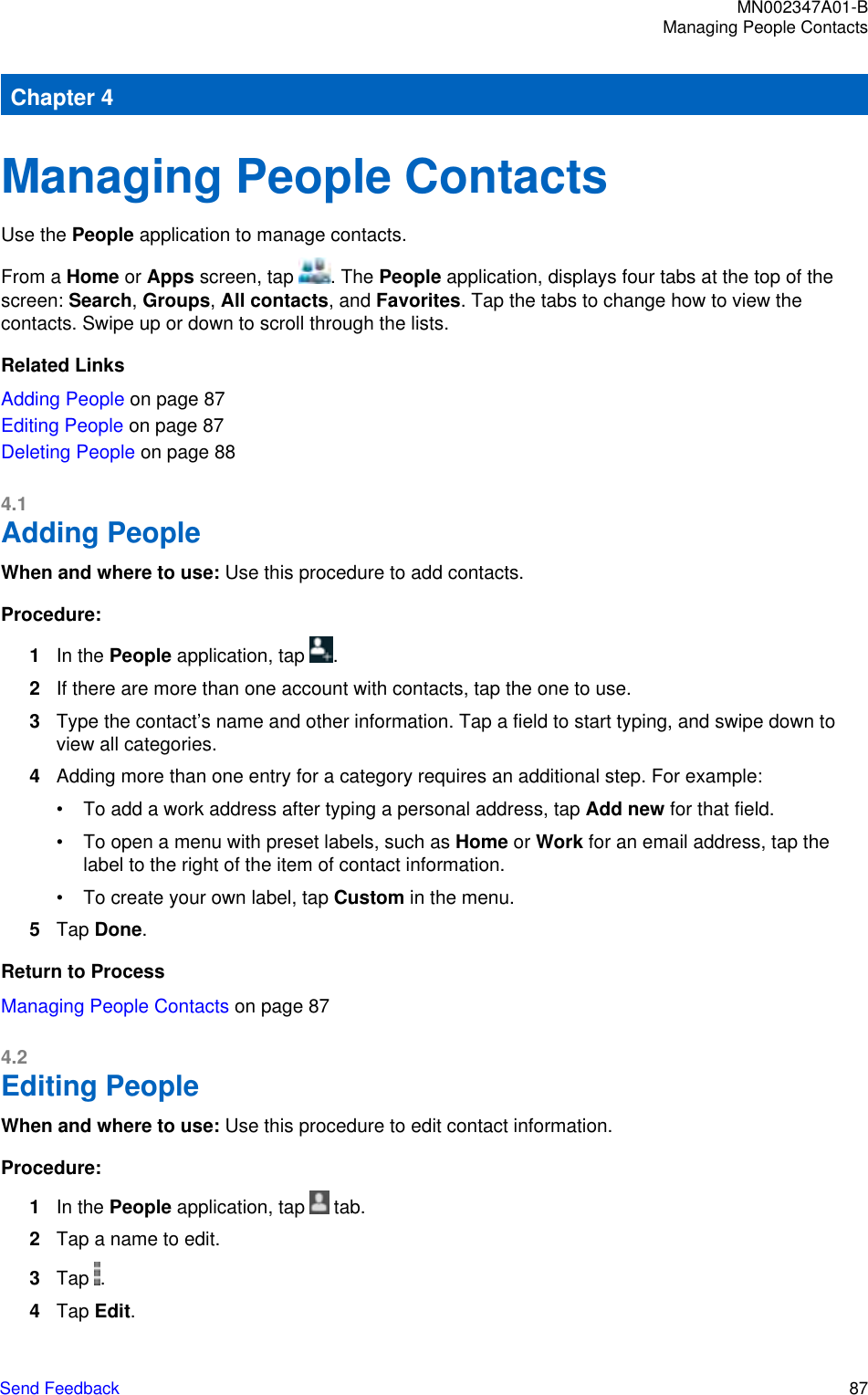Chapter 4Managing People ContactsUse the People application to manage contacts.From a Home or Apps screen, tap  . The People application, displays four tabs at the top of thescreen: Search, Groups, All contacts, and Favorites. Tap the tabs to change how to view thecontacts. Swipe up or down to scroll through the lists.Related LinksAdding People on page 87Editing People on page 87Deleting People on page 884.1Adding PeopleWhen and where to use: Use this procedure to add contacts.Procedure:1In the People application, tap  .2If there are more than one account with contacts, tap the one to use.3Type the contact’s name and other information. Tap a field to start typing, and swipe down toview all categories.4Adding more than one entry for a category requires an additional step. For example:• To add a work address after typing a personal address, tap Add new for that field.• To open a menu with preset labels, such as Home or Work for an email address, tap thelabel to the right of the item of contact information.• To create your own label, tap Custom in the menu.5Tap Done.Return to ProcessManaging People Contacts on page 874.2Editing PeopleWhen and where to use: Use this procedure to edit contact information.Procedure:1In the People application, tap   tab.2Tap a name to edit.3Tap  .4Tap Edit.MN002347A01-BManaging People ContactsSend Feedback   87