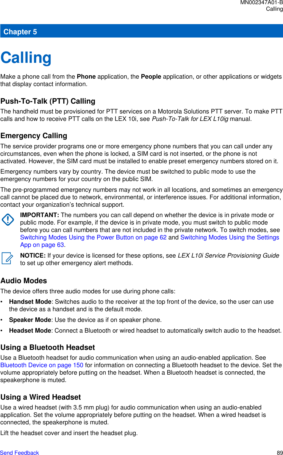 Chapter 5CallingMake a phone call from the Phone application, the People application, or other applications or widgetsthat display contact information.Push-To-Talk (PTT) CallingThe handheld must be provisioned for PTT services on a Motorola Solutions PTT server. To make PTTcalls and how to receive PTT calls on the LEX 10i, see Push-To-Talk for LEX L10ig manual.Emergency CallingThe service provider programs one or more emergency phone numbers that you can call under anycircumstances, even when the phone is locked, a SIM card is not inserted, or the phone is notactivated. However, the SIM card must be installed to enable preset emergency numbers stored on it.Emergency numbers vary by country. The device must be switched to public mode to use theemergency numbers for your country on the public SIM.The pre-programmed emergency numbers may not work in all locations, and sometimes an emergencycall cannot be placed due to network, environmental, or interference issues. For additional information,contact your organization’s technical support.IMPORTANT: The numbers you can call depend on whether the device is in private mode orpublic mode. For example, if the device is in private mode, you must switch to public modebefore you can call numbers that are not included in the private network. To switch modes, see Switching Modes Using the Power Button on page 62 and Switching Modes Using the SettingsApp on page 63.NOTICE: If your device is licensed for these options, see LEX L10i Service Provisioning Guideto set up other emergency alert methods.Audio ModesThe device offers three audio modes for use during phone calls:•Handset Mode: Switches audio to the receiver at the top front of the device, so the user can usethe device as a handset and is the default mode.•Speaker Mode: Use the device as if on speaker phone.•Headset Mode: Connect a Bluetooth or wired headset to automatically switch audio to the headset.Using a Bluetooth HeadsetUse a Bluetooth headset for audio communication when using an audio-enabled application. See Bluetooth Device on page 150 for information on connecting a Bluetooth headset to the device. Set thevolume appropriately before putting on the headset. When a Bluetooth headset is connected, thespeakerphone is muted.Using a Wired HeadsetUse a wired headset (with 3.5 mm plug) for audio communication when using an audio-enabledapplication. Set the volume appropriately before putting on the headset. When a wired headset isconnected, the speakerphone is muted.Lift the headset cover and insert the headset plug.MN002347A01-BCallingSend Feedback   89