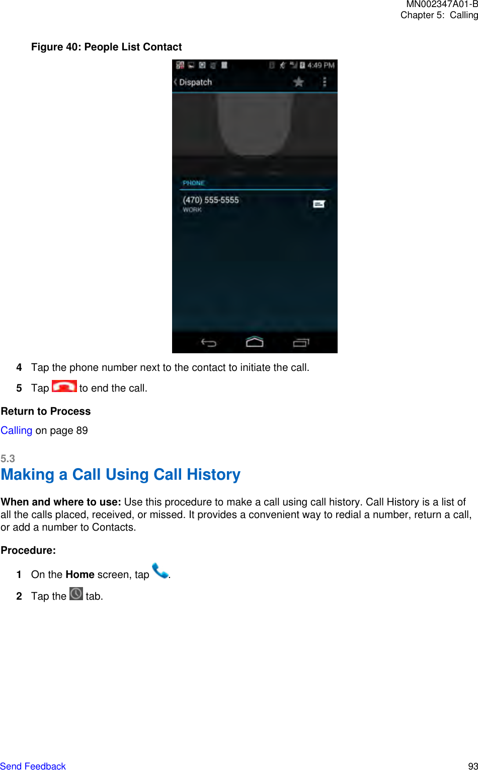 Figure 40: People List Contact4Tap the phone number next to the contact to initiate the call.5Tap   to end the call.Return to ProcessCalling on page 895.3Making a Call Using Call HistoryWhen and where to use: Use this procedure to make a call using call history. Call History is a list ofall the calls placed, received, or missed. It provides a convenient way to redial a number, return a call,or add a number to Contacts.Procedure:1On the Home screen, tap  .2Tap the   tab.MN002347A01-BChapter 5:  CallingSend Feedback   93