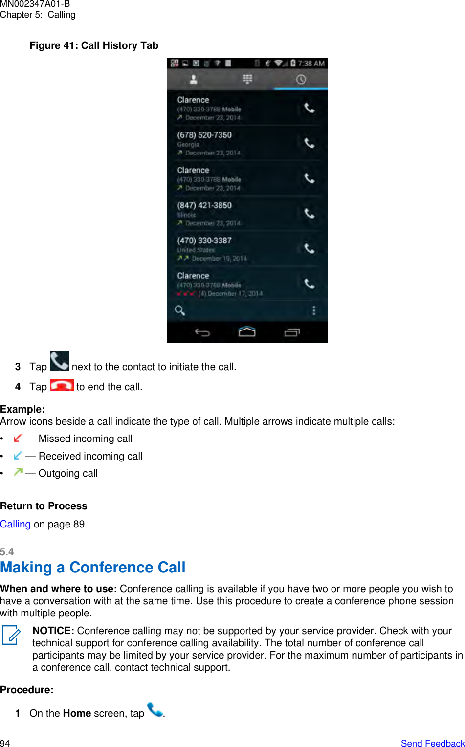 Figure 41: Call History Tab3Tap   next to the contact to initiate the call.4Tap   to end the call.Example:Arrow icons beside a call indicate the type of call. Multiple arrows indicate multiple calls:•  — Missed incoming call•  — Received incoming call•  — Outgoing callReturn to ProcessCalling on page 895.4Making a Conference CallWhen and where to use: Conference calling is available if you have two or more people you wish tohave a conversation with at the same time. Use this procedure to create a conference phone sessionwith multiple people.NOTICE: Conference calling may not be supported by your service provider. Check with yourtechnical support for conference calling availability. The total number of conference callparticipants may be limited by your service provider. For the maximum number of participants ina conference call, contact technical support.Procedure:1On the Home screen, tap  .MN002347A01-BChapter 5:  Calling94   Send Feedback