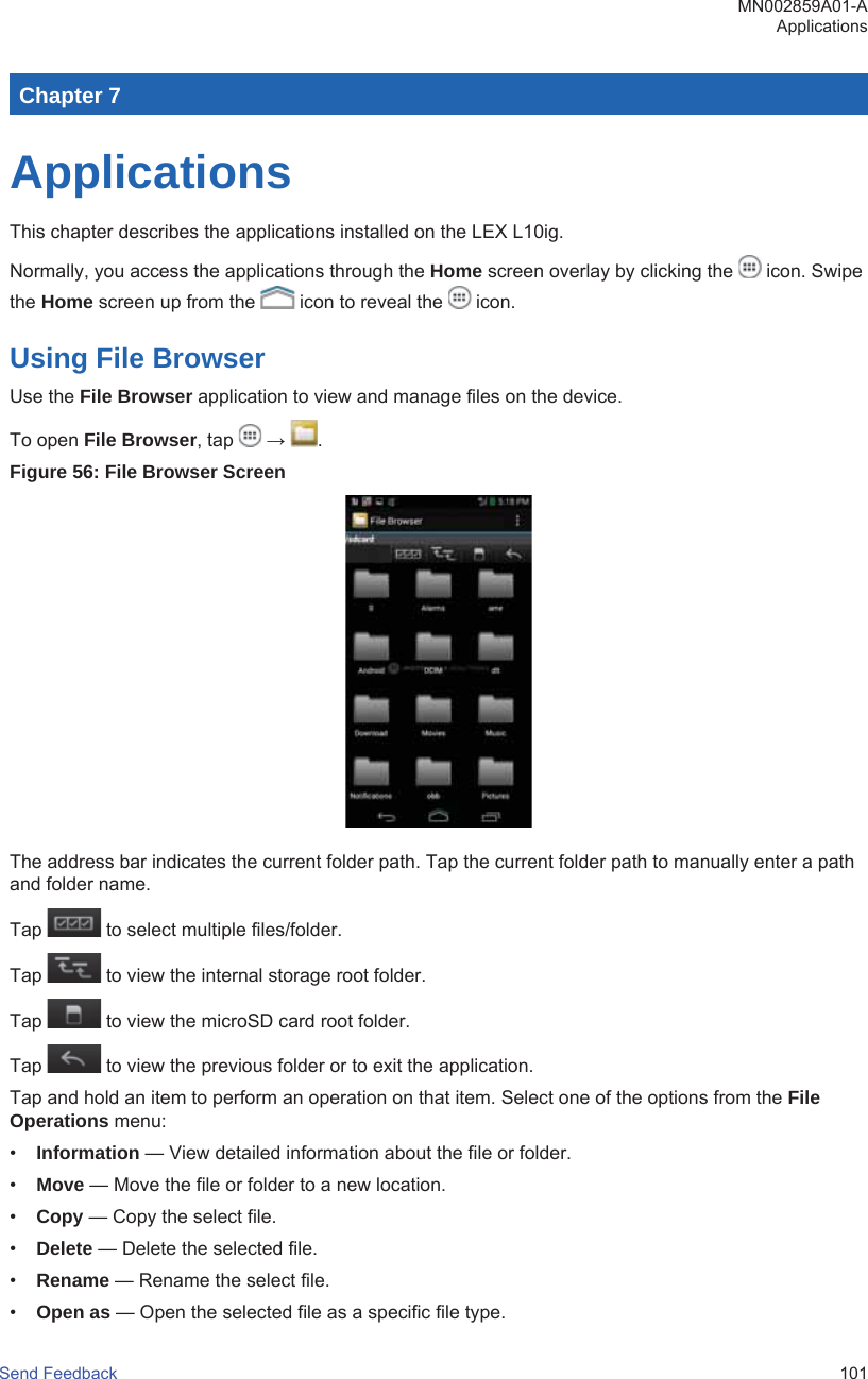 Chapter 7ApplicationsThis chapter describes the applications installed on the LEX L10ig.Normally, you access the applications through the Home screen overlay by clicking the   icon. Swipethe Home screen up from the   icon to reveal the   icon.Using File BrowserUse the File Browser application to view and manage files on the device.To open File Browser, tap   →  .Figure 56: File Browser ScreenThe address bar indicates the current folder path. Tap the current folder path to manually enter a pathand folder name.Tap   to select multiple files/folder.Tap   to view the internal storage root folder.Tap   to view the microSD card root folder.Tap   to view the previous folder or to exit the application.Tap and hold an item to perform an operation on that item. Select one of the options from the FileOperations menu:•Information — View detailed information about the file or folder.•Move — Move the file or folder to a new location.•Copy — Copy the select file.•Delete — Delete the selected file.•Rename — Rename the select file.•Open as — Open the selected file as a specific file type.MN002859A01-AApplicationsSend Feedback   101