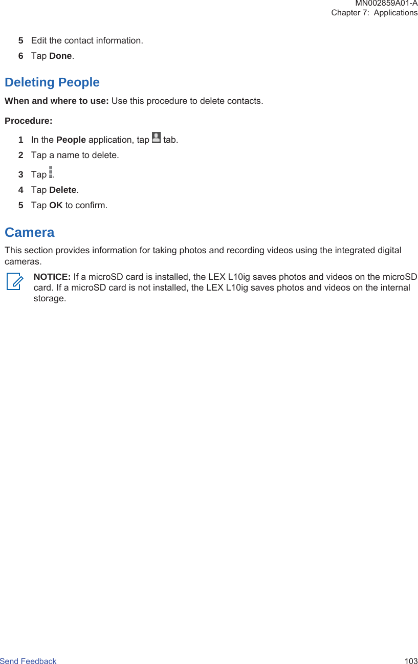 5Edit the contact information.6Tap Done.Deleting PeopleWhen and where to use: Use this procedure to delete contacts.Procedure:1In the People application, tap   tab.2Tap a name to delete.3Tap  .4Tap Delete.5Tap OK to confirm.CameraThis section provides information for taking photos and recording videos using the integrated digitalcameras.NOTICE: If a microSD card is installed, the LEX L10ig saves photos and videos on the microSDcard. If a microSD card is not installed, the LEX L10ig saves photos and videos on the internalstorage.MN002859A01-AChapter 7:  ApplicationsSend Feedback   103