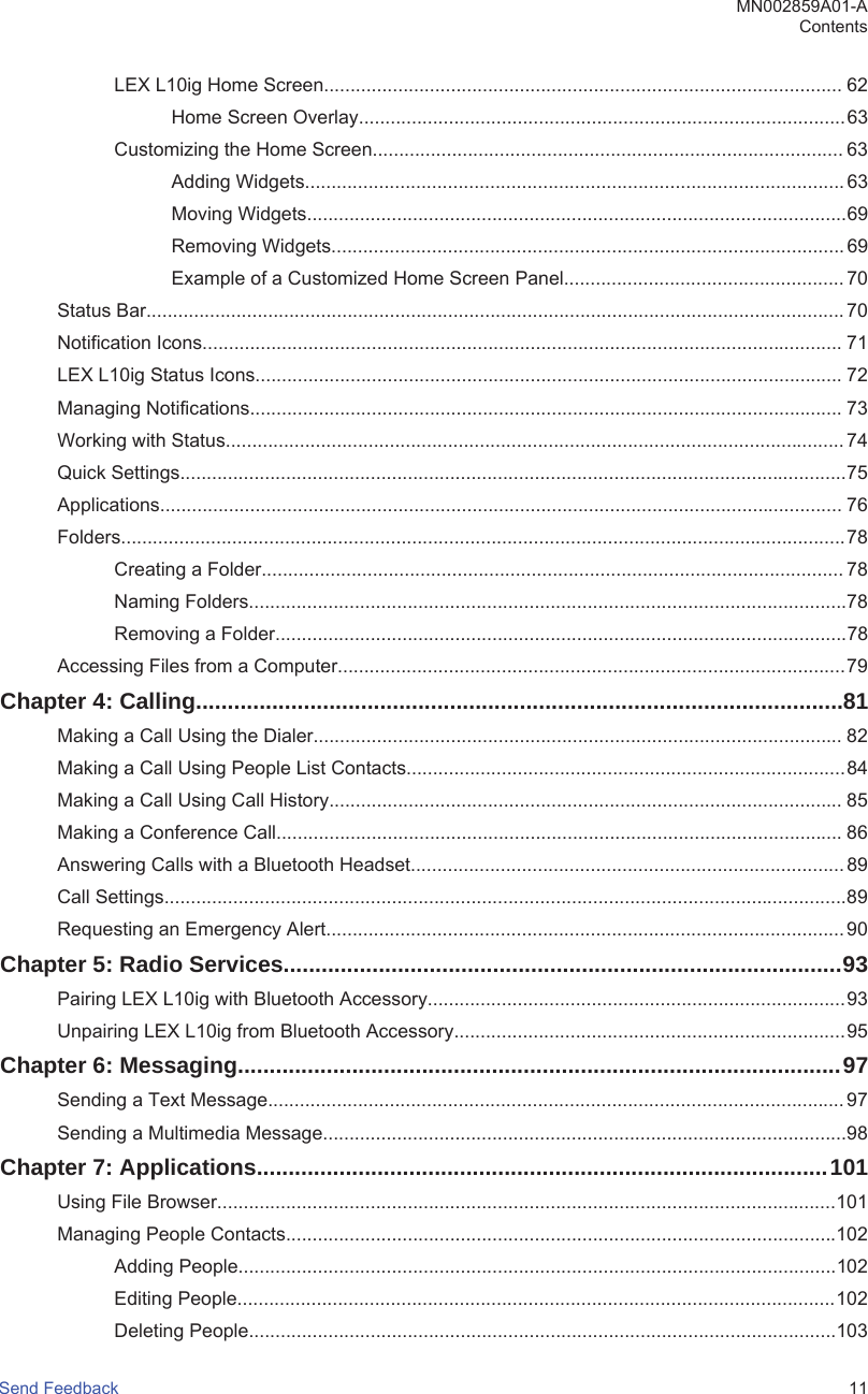 LEX L10ig Home Screen.................................................................................................. 62Home Screen Overlay............................................................................................63Customizing the Home Screen......................................................................................... 63Adding Widgets...................................................................................................... 63Moving Widgets......................................................................................................69Removing Widgets................................................................................................. 69Example of a Customized Home Screen Panel..................................................... 70Status Bar....................................................................................................................................70Notification Icons......................................................................................................................... 71LEX L10ig Status Icons............................................................................................................... 72Managing Notifications................................................................................................................ 73Working with Status..................................................................................................................... 74Quick Settings..............................................................................................................................75Applications................................................................................................................................. 76Folders.........................................................................................................................................78Creating a Folder.............................................................................................................. 78Naming Folders.................................................................................................................78Removing a Folder............................................................................................................78Accessing Files from a Computer................................................................................................79Chapter 4: Calling......................................................................................................81Making a Call Using the Dialer.................................................................................................... 82Making a Call Using People List Contacts...................................................................................84Making a Call Using Call History................................................................................................. 85Making a Conference Call........................................................................................................... 86Answering Calls with a Bluetooth Headset.................................................................................. 89Call Settings.................................................................................................................................89Requesting an Emergency Alert.................................................................................................. 90Chapter 5: Radio Services........................................................................................93Pairing LEX L10ig with Bluetooth Accessory...............................................................................93Unpairing LEX L10ig from Bluetooth Accessory..........................................................................95Chapter 6: Messaging...............................................................................................97Sending a Text Message............................................................................................................. 97Sending a Multimedia Message...................................................................................................98Chapter 7: Applications..........................................................................................101Using File Browser.....................................................................................................................101Managing People Contacts........................................................................................................102Adding People.................................................................................................................102Editing People.................................................................................................................102Deleting People...............................................................................................................103MN002859A01-AContentsSend Feedback   11
