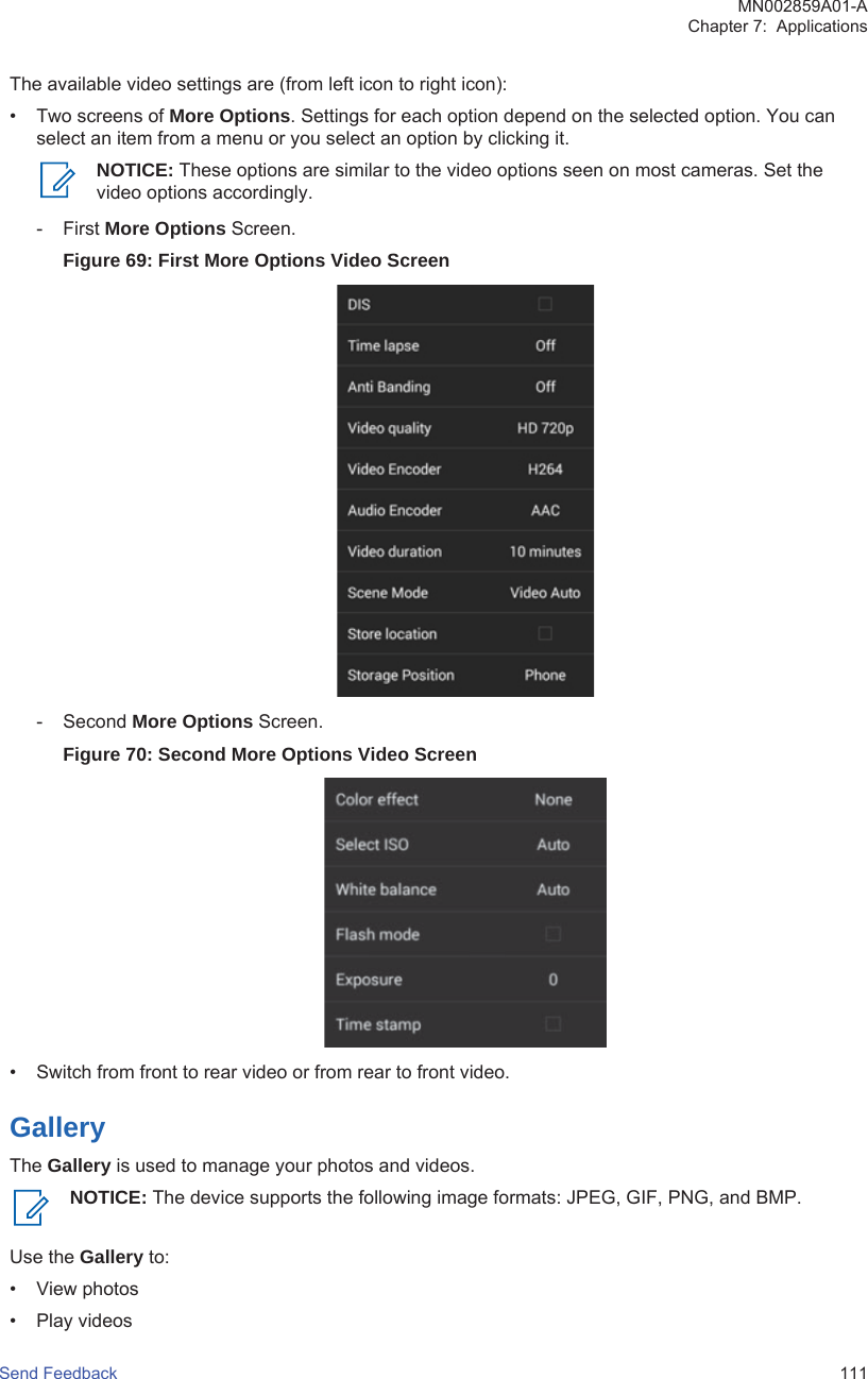 The available video settings are (from left icon to right icon):• Two screens of More Options. Settings for each option depend on the selected option. You canselect an item from a menu or you select an option by clicking it.NOTICE: These options are similar to the video options seen on most cameras. Set thevideo options accordingly.- First More Options Screen.Figure 69: First More Options Video Screen- Second More Options Screen.Figure 70: Second More Options Video Screen• Switch from front to rear video or from rear to front video.GalleryThe Gallery is used to manage your photos and videos.NOTICE: The device supports the following image formats: JPEG, GIF, PNG, and BMP.Use the Gallery to:• View photos• Play videosMN002859A01-AChapter 7:  ApplicationsSend Feedback   111