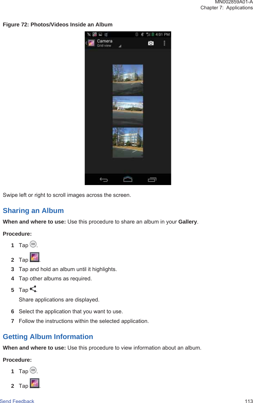 Figure 72: Photos/Videos Inside an AlbumSwipe left or right to scroll images across the screen.Sharing an AlbumWhen and where to use: Use this procedure to share an album in your Gallery.Procedure:1Tap  .2Tap  .3Tap and hold an album until it highlights.4Tap other albums as required.5Tap  .Share applications are displayed.6Select the application that you want to use.7Follow the instructions within the selected application.Getting Album InformationWhen and where to use: Use this procedure to view information about an album.Procedure:1Tap  .2Tap  .MN002859A01-AChapter 7:  ApplicationsSend Feedback   113