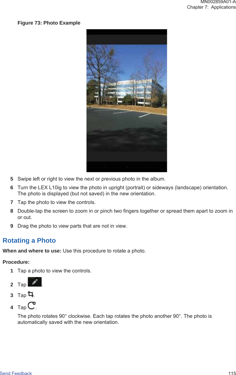 Figure 73: Photo Example5Swipe left or right to view the next or previous photo in the album.6Turn the LEX L10ig to view the photo in upright (portrait) or sideways (landscape) orientation.The photo is displayed (but not saved) in the new orientation.7Tap the photo to view the controls.8Double-tap the screen to zoom in or pinch two fingers together or spread them apart to zoom inor out.9Drag the photo to view parts that are not in view.Rotating a PhotoWhen and where to use: Use this procedure to rotate a photo.Procedure:1Tap a photo to view the controls.2Tap  .3Tap  .4Tap  .The photo rotates 90° clockwise. Each tap rotates the photo another 90°. The photo isautomatically saved with the new orientation.MN002859A01-AChapter 7:  ApplicationsSend Feedback   115