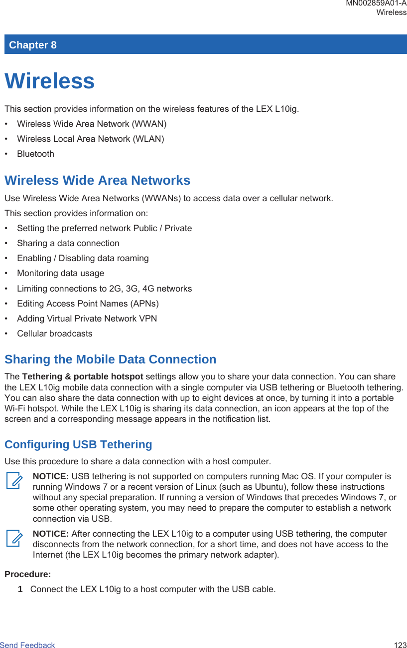 Chapter 8WirelessThis section provides information on the wireless features of the LEX L10ig.• Wireless Wide Area Network (WWAN)• Wireless Local Area Network (WLAN)• BluetoothWireless Wide Area NetworksUse Wireless Wide Area Networks (WWANs) to access data over a cellular network.This section provides information on:• Setting the preferred network Public / Private• Sharing a data connection• Enabling / Disabling data roaming• Monitoring data usage• Limiting connections to 2G, 3G, 4G networks• Editing Access Point Names (APNs)• Adding Virtual Private Network VPN• Cellular broadcastsSharing the Mobile Data ConnectionThe Tethering &amp; portable hotspot settings allow you to share your data connection. You can sharethe LEX L10ig mobile data connection with a single computer via USB tethering or Bluetooth tethering.You can also share the data connection with up to eight devices at once, by turning it into a portableWi-Fi hotspot. While the LEX L10ig is sharing its data connection, an icon appears at the top of thescreen and a corresponding message appears in the notification list.Configuring USB TetheringUse this procedure to share a data connection with a host computer.NOTICE: USB tethering is not supported on computers running Mac OS. If your computer isrunning Windows 7 or a recent version of Linux (such as Ubuntu), follow these instructionswithout any special preparation. If running a version of Windows that precedes Windows 7, orsome other operating system, you may need to prepare the computer to establish a networkconnection via USB.NOTICE: After connecting the LEX L10ig to a computer using USB tethering, the computerdisconnects from the network connection, for a short time, and does not have access to theInternet (the LEX L10ig becomes the primary network adapter).Procedure:1Connect the LEX L10ig to a host computer with the USB cable.MN002859A01-AWirelessSend Feedback   123