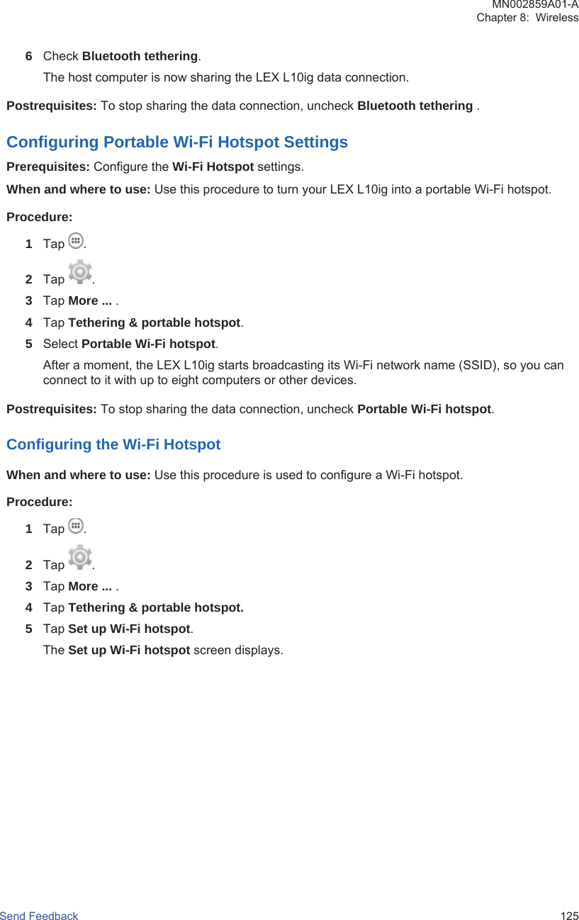 6Check Bluetooth tethering.The host computer is now sharing the LEX L10ig data connection.Postrequisites: To stop sharing the data connection, uncheck Bluetooth tethering .Configuring Portable Wi-Fi Hotspot SettingsPrerequisites: Configure the Wi-Fi Hotspot settings.When and where to use: Use this procedure to turn your LEX L10ig into a portable Wi-Fi hotspot.Procedure:1Tap  .2Tap  .3Tap More ... .4Tap Tethering &amp; portable hotspot.5Select Portable Wi-Fi hotspot.After a moment, the LEX L10ig starts broadcasting its Wi-Fi network name (SSID), so you canconnect to it with up to eight computers or other devices.Postrequisites: To stop sharing the data connection, uncheck Portable Wi-Fi hotspot.Configuring the Wi-Fi HotspotWhen and where to use: Use this procedure is used to configure a Wi-Fi hotspot.Procedure:1Tap  .2Tap  .3Tap More ... .4Tap Tethering &amp; portable hotspot.5Tap Set up Wi-Fi hotspot.The Set up Wi-Fi hotspot screen displays.MN002859A01-AChapter 8:  WirelessSend Feedback   125
