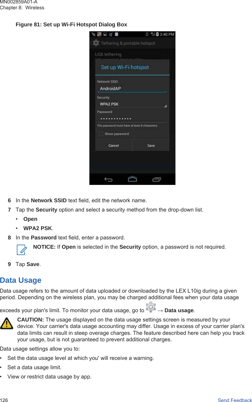 Figure 81: Set up Wi-Fi Hotspot Dialog Box6In the Network SSID text field, edit the network name.7Tap the Security option and select a security method from the drop-down list.•Open•WPA2 PSK.8In the Password text field, enter a password.NOTICE: If Open is selected in the Security option, a password is not required.9Tap Save.Data UsageData usage refers to the amount of data uploaded or downloaded by the LEX L10ig during a givenperiod. Depending on the wireless plan, you may be charged additional fees when your data usageexceeds your plan&apos;s limit. To monitor your data usage, go to   → Data usage.CAUTION: The usage displayed on the data usage settings screen is measured by yourdevice. Your carrier&apos;s data usage accounting may differ. Usage in excess of your carrier plan&apos;sdata limits can result in steep overage charges. The feature described here can help you trackyour usage, but is not guaranteed to prevent additional charges.Data usage settings allow you to:• Set the data usage level at which you&apos; will receive a warning.• Set a data usage limit.• View or restrict data usage by app.MN002859A01-AChapter 8:  Wireless126   Send Feedback