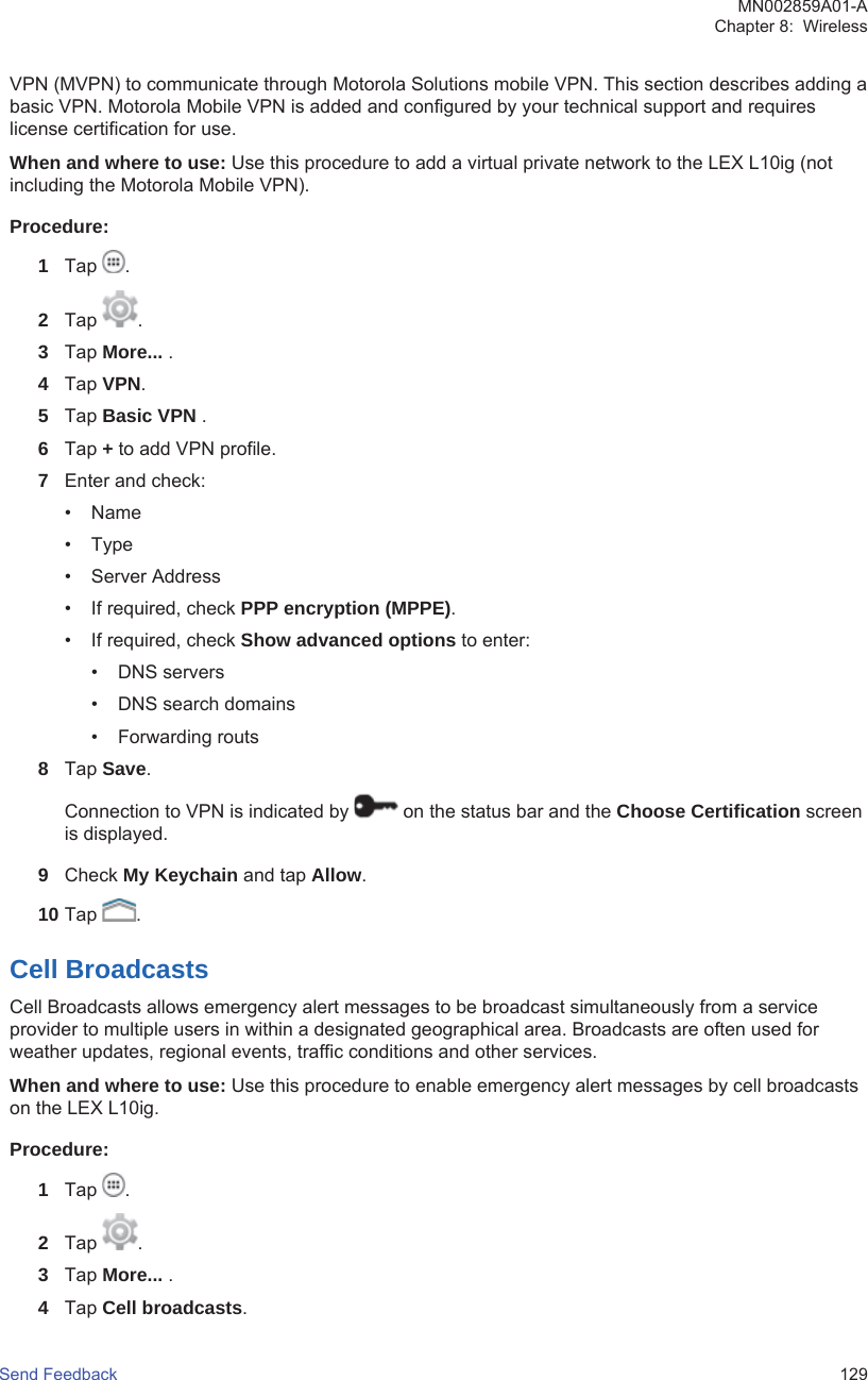 VPN (MVPN) to communicate through Motorola Solutions mobile VPN. This section describes adding abasic VPN. Motorola Mobile VPN is added and configured by your technical support and requireslicense certification for use.When and where to use: Use this procedure to add a virtual private network to the LEX L10ig (notincluding the Motorola Mobile VPN).Procedure:1Tap  .2Tap  .3Tap More... .4Tap VPN.5Tap Basic VPN .6Tap + to add VPN profile.7Enter and check:• Name• Type• Server Address• If required, check PPP encryption (MPPE).• If required, check Show advanced options to enter:• DNS servers• DNS search domains• Forwarding routs8Tap Save.Connection to VPN is indicated by   on the status bar and the Choose Certification screenis displayed.9Check My Keychain and tap Allow.10 Tap  .Cell BroadcastsCell Broadcasts allows emergency alert messages to be broadcast simultaneously from a serviceprovider to multiple users in within a designated geographical area. Broadcasts are often used forweather updates, regional events, traffic conditions and other services.When and where to use: Use this procedure to enable emergency alert messages by cell broadcastson the LEX L10ig.Procedure:1Tap  .2Tap  .3Tap More... .4Tap Cell broadcasts.MN002859A01-AChapter 8:  WirelessSend Feedback   129