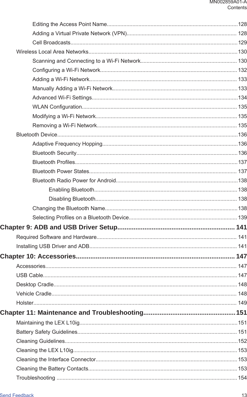 Editing the Access Point Name.......................................................................................128Adding a Virtual Private Network (VPN)......................................................................... 128Cell Broadcasts...............................................................................................................129Wireless Local Area Networks...................................................................................................130Scanning and Connecting to a Wi-Fi Network................................................................ 130Configuring a Wi-Fi Network........................................................................................... 132Adding a Wi-Fi Network.................................................................................................. 133Manually Adding a Wi-Fi Network...................................................................................133Advanced Wi-Fi Settings.................................................................................................134WLAN Configuration....................................................................................................... 135Modifying a Wi-Fi Network.............................................................................................. 135Removing a Wi-Fi Network............................................................................................. 135Bluetooth Device........................................................................................................................136Adaptive Frequency Hopping..........................................................................................136Bluetooth Security...........................................................................................................136Bluetooth Profiles............................................................................................................137Bluetooth Power States.................................................................................................. 137Bluetooth Radio Power for Android.................................................................................138Enabling Bluetooth............................................................................................... 138Disabling Bluetooth.............................................................................................. 138Changing the Bluetooth Name........................................................................................138Selecting Profiles on a Bluetooth Device........................................................................ 139Chapter 9: ADB and USB Driver Setup................................................................. 141Required Software and Hardware............................................................................................. 141Installing USB Driver and ADB.................................................................................................. 141Chapter 10: Accessories........................................................................................ 147Accessories............................................................................................................................... 147USB Cable................................................................................................................................. 147Desktop Cradle.......................................................................................................................... 148Vehicle Cradle........................................................................................................................... 148Holster....................................................................................................................................... 149Chapter 11: Maintenance and Troubleshooting...................................................151Maintaining the LEX L10ig.........................................................................................................151Battery Safety Guidelines.......................................................................................................... 151Cleaning Guidelines...................................................................................................................152Cleaning the LEX L10ig............................................................................................................. 153Cleaning the Interface Connector.............................................................................................. 153Cleaning the Battery Contacts................................................................................................... 153Troubleshooting ........................................................................................................................ 154MN002859A01-AContentsSend Feedback   13