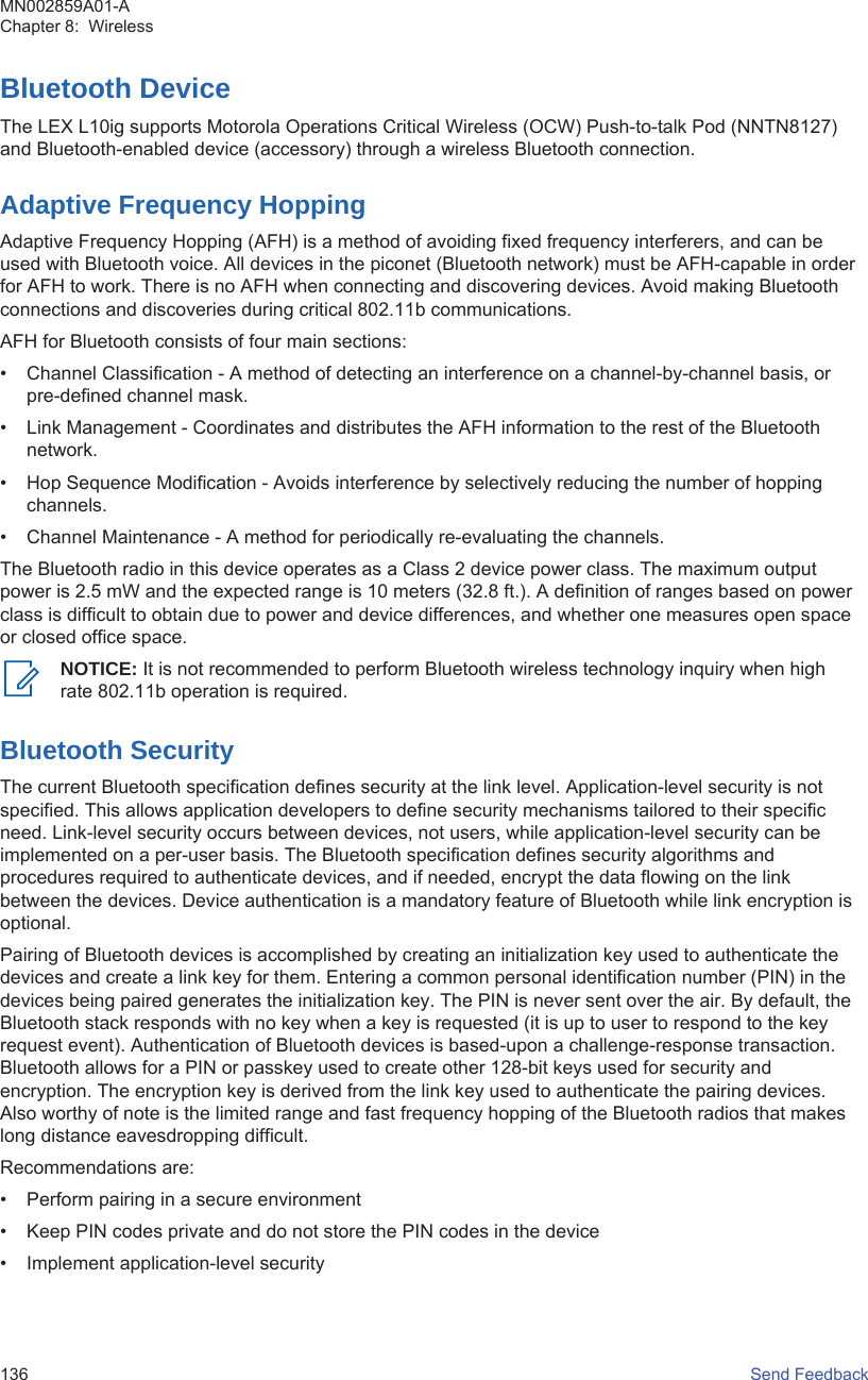 Bluetooth DeviceThe LEX L10ig supports Motorola Operations Critical Wireless (OCW) Push-to-talk Pod (NNTN8127)and Bluetooth-enabled device (accessory) through a wireless Bluetooth connection.Adaptive Frequency HoppingAdaptive Frequency Hopping (AFH) is a method of avoiding fixed frequency interferers, and can beused with Bluetooth voice. All devices in the piconet (Bluetooth network) must be AFH-capable in orderfor AFH to work. There is no AFH when connecting and discovering devices. Avoid making Bluetoothconnections and discoveries during critical 802.11b communications.AFH for Bluetooth consists of four main sections:• Channel Classification - A method of detecting an interference on a channel-by-channel basis, orpre-defined channel mask.• Link Management - Coordinates and distributes the AFH information to the rest of the Bluetoothnetwork.• Hop Sequence Modification - Avoids interference by selectively reducing the number of hoppingchannels.• Channel Maintenance - A method for periodically re-evaluating the channels.The Bluetooth radio in this device operates as a Class 2 device power class. The maximum outputpower is 2.5 mW and the expected range is 10 meters (32.8 ft.). A definition of ranges based on powerclass is difficult to obtain due to power and device differences, and whether one measures open spaceor closed office space.NOTICE: It is not recommended to perform Bluetooth wireless technology inquiry when highrate 802.11b operation is required.Bluetooth SecurityThe current Bluetooth specification defines security at the link level. Application-level security is notspecified. This allows application developers to define security mechanisms tailored to their specificneed. Link-level security occurs between devices, not users, while application-level security can beimplemented on a per-user basis. The Bluetooth specification defines security algorithms andprocedures required to authenticate devices, and if needed, encrypt the data flowing on the linkbetween the devices. Device authentication is a mandatory feature of Bluetooth while link encryption isoptional.Pairing of Bluetooth devices is accomplished by creating an initialization key used to authenticate thedevices and create a link key for them. Entering a common personal identification number (PIN) in thedevices being paired generates the initialization key. The PIN is never sent over the air. By default, theBluetooth stack responds with no key when a key is requested (it is up to user to respond to the keyrequest event). Authentication of Bluetooth devices is based-upon a challenge-response transaction.Bluetooth allows for a PIN or passkey used to create other 128-bit keys used for security andencryption. The encryption key is derived from the link key used to authenticate the pairing devices.Also worthy of note is the limited range and fast frequency hopping of the Bluetooth radios that makeslong distance eavesdropping difficult.Recommendations are:• Perform pairing in a secure environment• Keep PIN codes private and do not store the PIN codes in the device• Implement application-level securityMN002859A01-AChapter 8:  Wireless136   Send Feedback