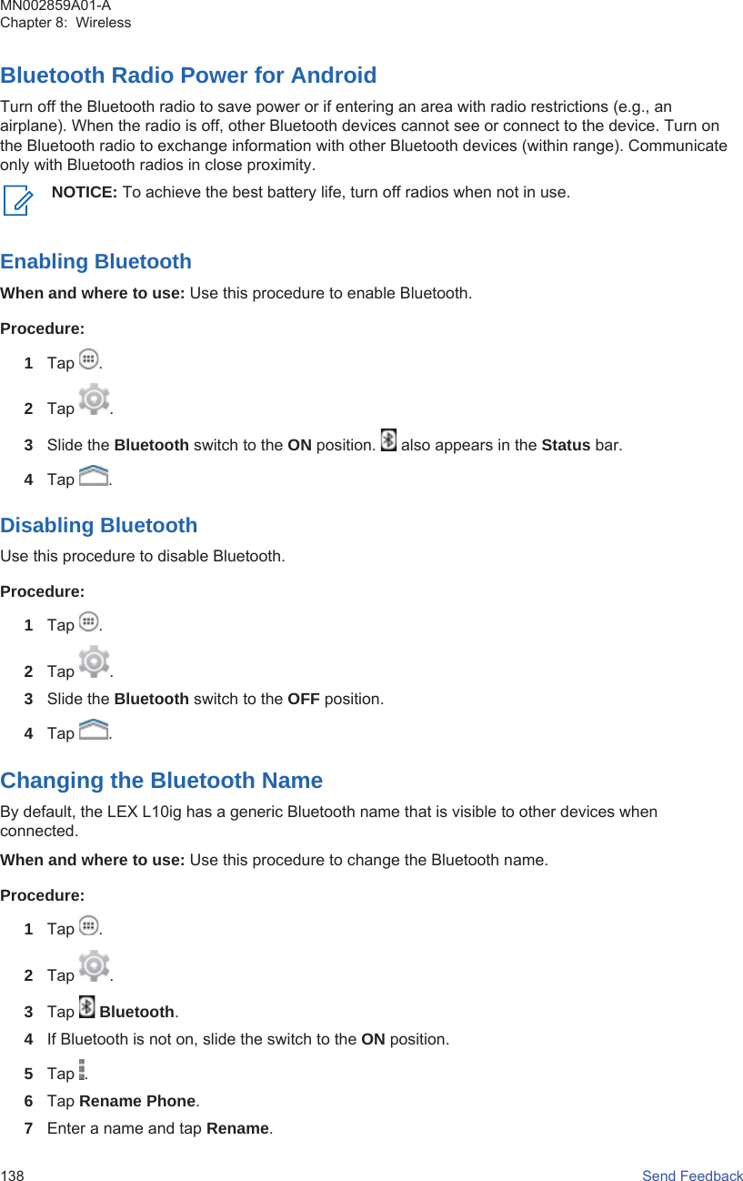 Bluetooth Radio Power for AndroidTurn off the Bluetooth radio to save power or if entering an area with radio restrictions (e.g., anairplane). When the radio is off, other Bluetooth devices cannot see or connect to the device. Turn onthe Bluetooth radio to exchange information with other Bluetooth devices (within range). Communicateonly with Bluetooth radios in close proximity.NOTICE: To achieve the best battery life, turn off radios when not in use.Enabling BluetoothWhen and where to use: Use this procedure to enable Bluetooth.Procedure:1Tap  .2Tap  .3Slide the Bluetooth switch to the ON position.   also appears in the Status bar.4Tap  .Disabling BluetoothUse this procedure to disable Bluetooth.Procedure:1Tap  .2Tap  .3Slide the Bluetooth switch to the OFF position.4Tap  .Changing the Bluetooth NameBy default, the LEX L10ig has a generic Bluetooth name that is visible to other devices whenconnected.When and where to use: Use this procedure to change the Bluetooth name.Procedure:1Tap  .2Tap  .3Tap   Bluetooth.4If Bluetooth is not on, slide the switch to the ON position.5Tap  .6Tap Rename Phone.7Enter a name and tap Rename.MN002859A01-AChapter 8:  Wireless138   Send Feedback