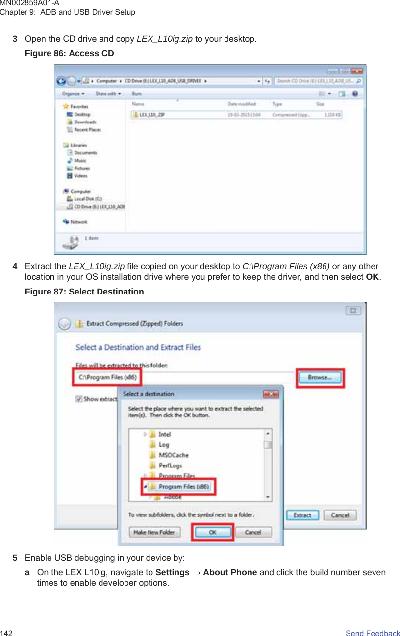 3Open the CD drive and copy LEX_L10ig.zip to your desktop.Figure 86: Access CD4Extract the LEX_L10ig.zip file copied on your desktop to C:\Program Files (x86) or any otherlocation in your OS installation drive where you prefer to keep the driver, and then select OK.Figure 87: Select Destination5Enable USB debugging in your device by:aOn the LEX L10ig, navigate to Settings → About Phone and click the build number seventimes to enable developer options.MN002859A01-AChapter 9:  ADB and USB Driver Setup142   Send Feedback