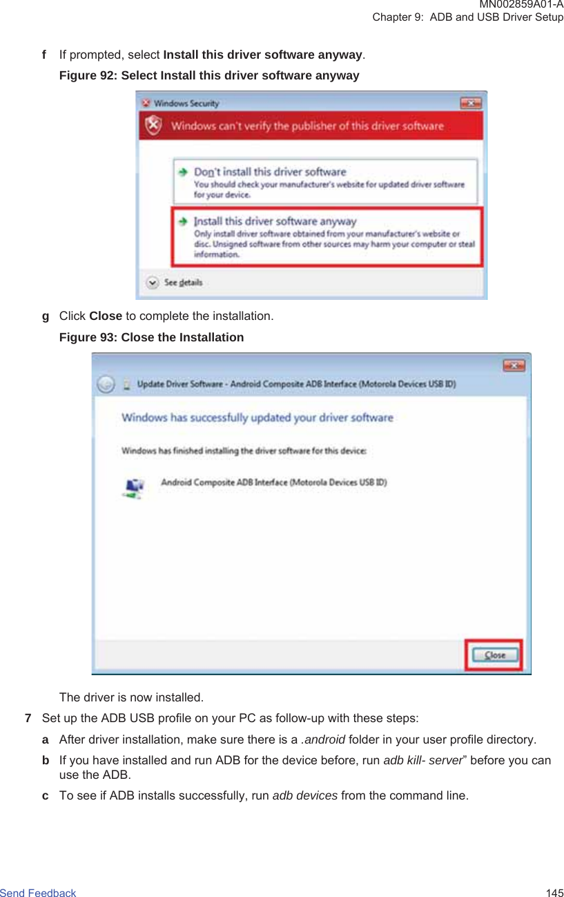 fIf prompted, select Install this driver software anyway.Figure 92: Select Install this driver software anywaygClick Close to complete the installation.Figure 93: Close the InstallationThe driver is now installed.7Set up the ADB USB profile on your PC as follow-up with these steps:aAfter driver installation, make sure there is a .android folder in your user profile directory.bIf you have installed and run ADB for the device before, run adb kill- server” before you canuse the ADB.cTo see if ADB installs successfully, run adb devices from the command line.MN002859A01-AChapter 9:  ADB and USB Driver SetupSend Feedback   145