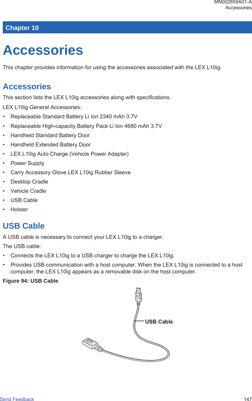 Chapter 10AccessoriesThis chapter provides information for using the accessories associated with the LEX L10ig.AccessoriesThis section lists the LEX L10ig accessories along with specifications.LEX L10ig General Accessories:• Replaceable Standard Battery Li Ion 2340 mAh 3.7V• Replaceable High-capacity Battery Pack Li Ion 4680 mAh 3.7V• Handheld Standard Battery Door• Handheld Extended Battery Door• LEX L10ig Auto Charge (Vehicle Power Adapter)• Power Supply• Carry Accessory Glove LEX L10ig Rubber Sleeve• Desktop Cradle• Vehicle Cradle• USB Cable• HolsterUSB CableA USB cable is necessary to connect your LEX L10ig to a charger.The USB cable:• Connects the LEX L10ig to a USB charger to charge the LEX L10ig.• Provides USB communication with a host computer. When the LEX L10ig is connected to a hostcomputer, the LEX L10ig appears as a removable disk on the host computer.Figure 94: USB CableMN002859A01-AAccessoriesSend Feedback   147