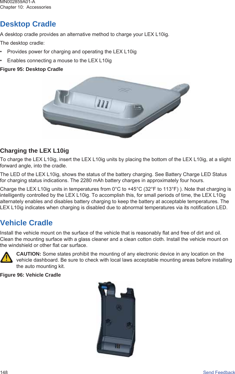 Desktop CradleA desktop cradle provides an alternative method to charge your LEX L10ig.The desktop cradle:• Provides power for charging and operating the LEX L10ig• Enables connecting a mouse to the LEX L10igFigure 95: Desktop CradleCharging the LEX L10igTo charge the LEX L10ig, insert the LEX L10ig units by placing the bottom of the LEX L10ig, at a slightforward angle, into the cradle.The LED of the LEX L10ig, shows the status of the battery charging. See Battery Charge LED Statusfor charging status indications. The 2280 mAh battery charges in approximately four hours.Charge the LEX L10ig units in temperatures from 0°C to +45°C (32°F to 113°F) ). Note that charging isintelligently controlled by the LEX L10ig. To accomplish this, for small periods of time, the LEX L10igalternately enables and disables battery charging to keep the battery at acceptable temperatures. TheLEX L10ig indicates when charging is disabled due to abnormal temperatures via its notification LED.Vehicle CradleInstall the vehicle mount on the surface of the vehicle that is reasonably flat and free of dirt and oil.Clean the mounting surface with a glass cleaner and a clean cotton cloth. Install the vehicle mount onthe windshield or other flat car surface.CAUTION: Some states prohibit the mounting of any electronic device in any location on thevehicle dashboard. Be sure to check with local laws acceptable mounting areas before installingthe auto mounting kit.Figure 96: Vehicle CradleMN002859A01-AChapter 10:  Accessories148   Send Feedback