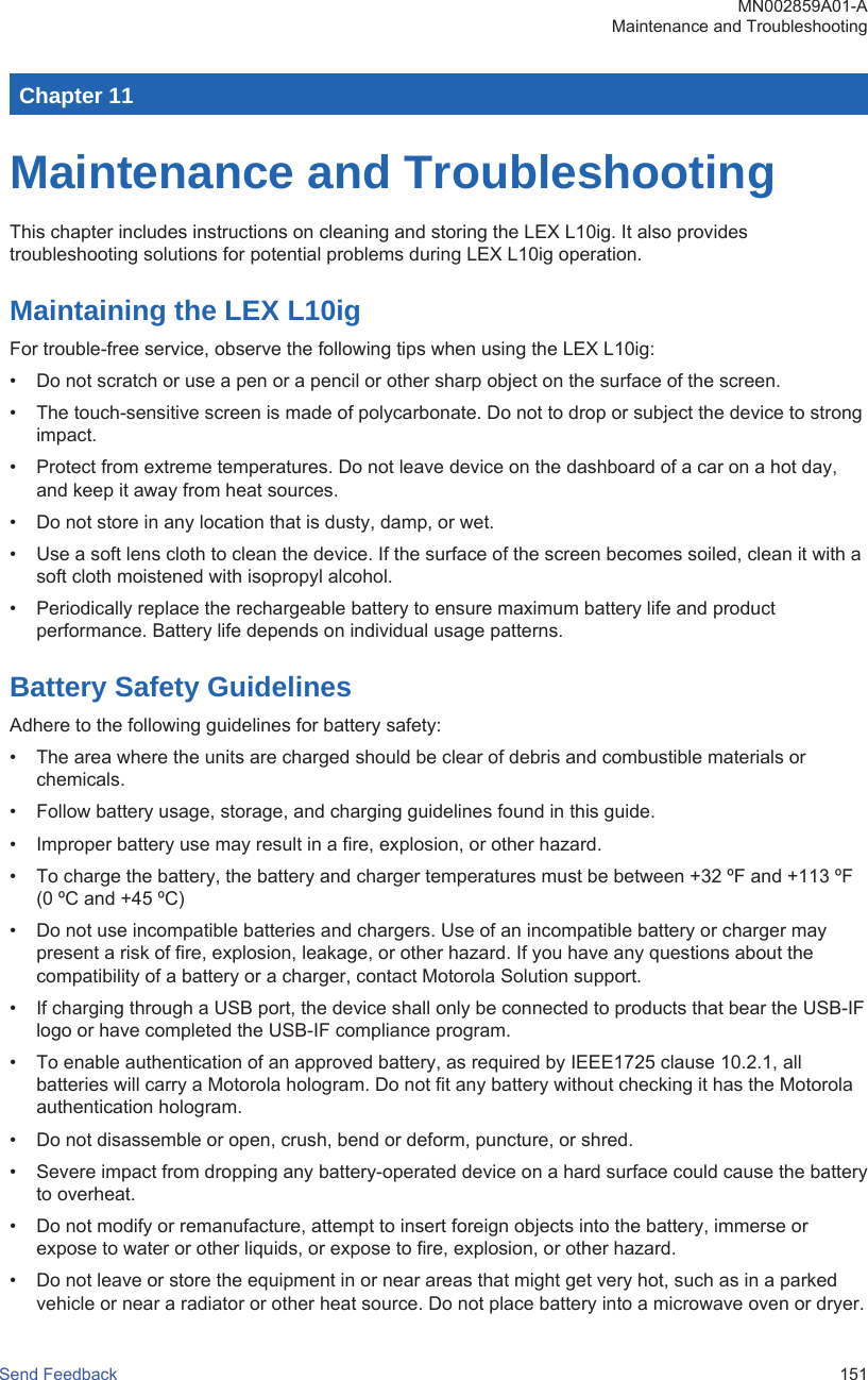 Chapter 11Maintenance and TroubleshootingThis chapter includes instructions on cleaning and storing the LEX L10ig. It also providestroubleshooting solutions for potential problems during LEX L10ig operation.Maintaining the LEX L10igFor trouble-free service, observe the following tips when using the LEX L10ig:• Do not scratch or use a pen or a pencil or other sharp object on the surface of the screen.• The touch-sensitive screen is made of polycarbonate. Do not to drop or subject the device to strongimpact.• Protect from extreme temperatures. Do not leave device on the dashboard of a car on a hot day,and keep it away from heat sources.• Do not store in any location that is dusty, damp, or wet.• Use a soft lens cloth to clean the device. If the surface of the screen becomes soiled, clean it with asoft cloth moistened with isopropyl alcohol.• Periodically replace the rechargeable battery to ensure maximum battery life and productperformance. Battery life depends on individual usage patterns.Battery Safety GuidelinesAdhere to the following guidelines for battery safety:• The area where the units are charged should be clear of debris and combustible materials orchemicals.• Follow battery usage, storage, and charging guidelines found in this guide.• Improper battery use may result in a fire, explosion, or other hazard.• To charge the battery, the battery and charger temperatures must be between +32 ºF and +113 ºF(0 ºC and +45 ºC)• Do not use incompatible batteries and chargers. Use of an incompatible battery or charger maypresent a risk of fire, explosion, leakage, or other hazard. If you have any questions about thecompatibility of a battery or a charger, contact Motorola Solution support.• If charging through a USB port, the device shall only be connected to products that bear the USB-IFlogo or have completed the USB-IF compliance program.• To enable authentication of an approved battery, as required by IEEE1725 clause 10.2.1, allbatteries will carry a Motorola hologram. Do not fit any battery without checking it has the Motorolaauthentication hologram.• Do not disassemble or open, crush, bend or deform, puncture, or shred.• Severe impact from dropping any battery-operated device on a hard surface could cause the batteryto overheat.• Do not modify or remanufacture, attempt to insert foreign objects into the battery, immerse orexpose to water or other liquids, or expose to fire, explosion, or other hazard.• Do not leave or store the equipment in or near areas that might get very hot, such as in a parkedvehicle or near a radiator or other heat source. Do not place battery into a microwave oven or dryer.MN002859A01-AMaintenance and TroubleshootingSend Feedback   151