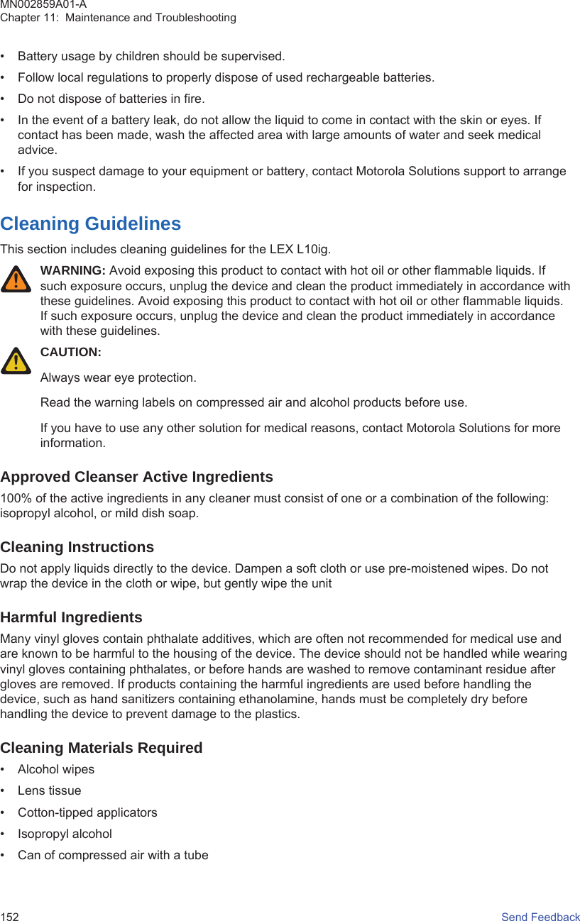 • Battery usage by children should be supervised.• Follow local regulations to properly dispose of used rechargeable batteries.• Do not dispose of batteries in fire.• In the event of a battery leak, do not allow the liquid to come in contact with the skin or eyes. Ifcontact has been made, wash the affected area with large amounts of water and seek medicaladvice.• If you suspect damage to your equipment or battery, contact Motorola Solutions support to arrangefor inspection.Cleaning GuidelinesThis section includes cleaning guidelines for the LEX L10ig.WARNING: Avoid exposing this product to contact with hot oil or other flammable liquids. Ifsuch exposure occurs, unplug the device and clean the product immediately in accordance withthese guidelines. Avoid exposing this product to contact with hot oil or other flammable liquids.If such exposure occurs, unplug the device and clean the product immediately in accordancewith these guidelines.CAUTION:Always wear eye protection.Read the warning labels on compressed air and alcohol products before use.If you have to use any other solution for medical reasons, contact Motorola Solutions for moreinformation.Approved Cleanser Active Ingredients100% of the active ingredients in any cleaner must consist of one or a combination of the following:isopropyl alcohol, or mild dish soap.Cleaning InstructionsDo not apply liquids directly to the device. Dampen a soft cloth or use pre-moistened wipes. Do notwrap the device in the cloth or wipe, but gently wipe the unitHarmful IngredientsMany vinyl gloves contain phthalate additives, which are often not recommended for medical use andare known to be harmful to the housing of the device. The device should not be handled while wearingvinyl gloves containing phthalates, or before hands are washed to remove contaminant residue aftergloves are removed. If products containing the harmful ingredients are used before handling thedevice, such as hand sanitizers containing ethanolamine, hands must be completely dry beforehandling the device to prevent damage to the plastics.Cleaning Materials Required• Alcohol wipes• Lens tissue• Cotton-tipped applicators• Isopropyl alcohol• Can of compressed air with a tubeMN002859A01-AChapter 11:  Maintenance and Troubleshooting152   Send Feedback