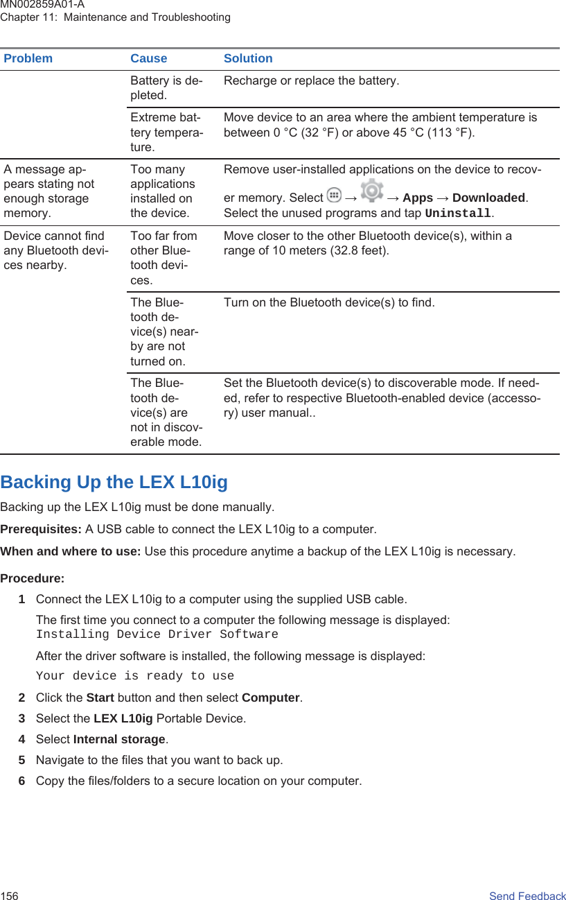 Problem Cause SolutionBattery is de-pleted.Recharge or replace the battery.Extreme bat-tery tempera-ture.Move device to an area where the ambient temperature isbetween 0 °C (32 °F) or above 45 °C (113 °F).A message ap-pears stating notenough storagememory.Too manyapplicationsinstalled onthe device.Remove user-installed applications on the device to recov-er memory. Select   →   → Apps → Downloaded.Select the unused programs and tap Uninstall.Device cannot findany Bluetooth devi-ces nearby.Too far fromother Blue-tooth devi-ces.Move closer to the other Bluetooth device(s), within arange of 10 meters (32.8 feet).The Blue-tooth de-vice(s) near-by are notturned on.Turn on the Bluetooth device(s) to find.The Blue-tooth de-vice(s) arenot in discov-erable mode.Set the Bluetooth device(s) to discoverable mode. If need-ed, refer to respective Bluetooth-enabled device (accesso-ry) user manual..Backing Up the LEX L10igBacking up the LEX L10ig must be done manually.Prerequisites: A USB cable to connect the LEX L10ig to a computer.When and where to use: Use this procedure anytime a backup of the LEX L10ig is necessary.Procedure:1Connect the LEX L10ig to a computer using the supplied USB cable.The first time you connect to a computer the following message is displayed:Installing Device Driver SoftwareAfter the driver software is installed, the following message is displayed:Your device is ready to use2Click the Start button and then select Computer.3Select the LEX L10ig Portable Device.4Select Internal storage.5Navigate to the files that you want to back up.6Copy the files/folders to a secure location on your computer.MN002859A01-AChapter 11:  Maintenance and Troubleshooting156   Send Feedback