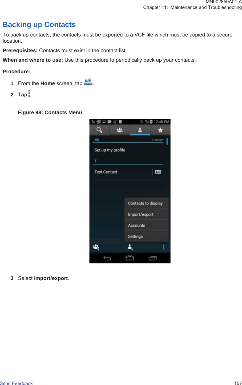 Backing up ContactsTo back up contacts, the contacts must be exported to a VCF file which must be copied to a securelocation.Prerequisites: Contacts must exist in the contact list.When and where to use: Use this procedure to periodically back up your contacts.Procedure:1From the Home screen, tap  .2Tap  .Figure 98: Contacts Menu3Select Import/export.MN002859A01-AChapter 11:  Maintenance and TroubleshootingSend Feedback   157