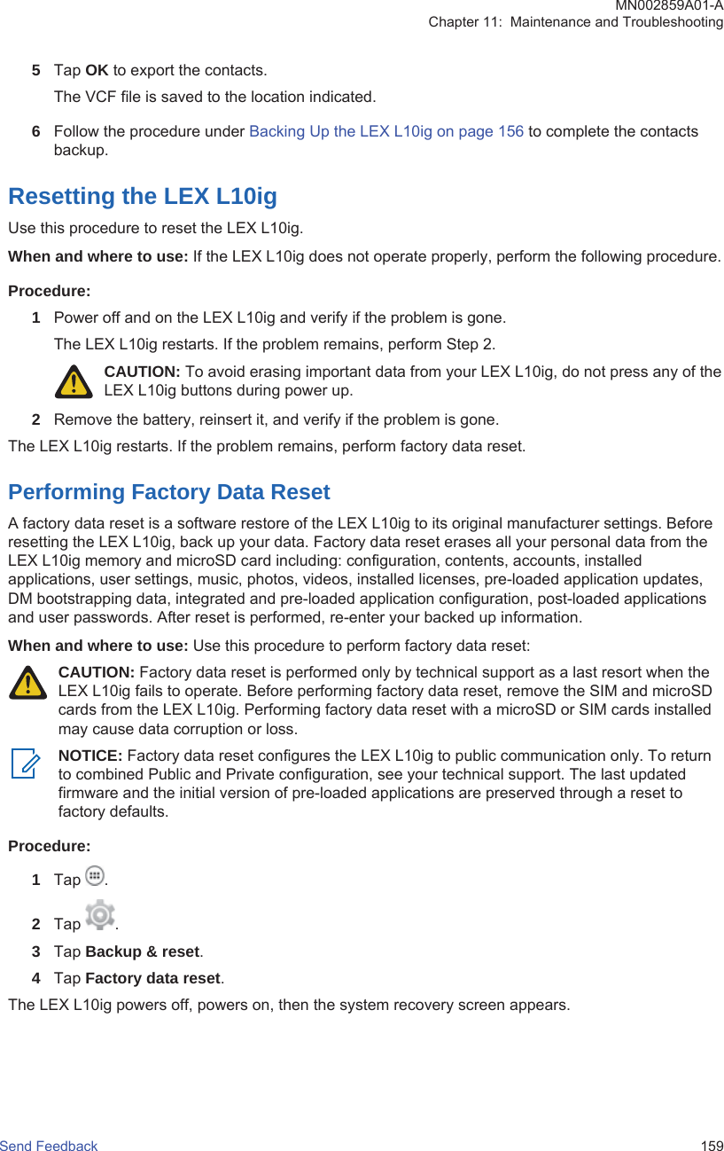 5Tap OK to export the contacts.The VCF file is saved to the location indicated.6Follow the procedure under Backing Up the LEX L10ig on page 156 to complete the contactsbackup.Resetting the LEX L10igUse this procedure to reset the LEX L10ig.When and where to use: If the LEX L10ig does not operate properly, perform the following procedure.Procedure:1Power off and on the LEX L10ig and verify if the problem is gone.The LEX L10ig restarts. If the problem remains, perform Step 2.CAUTION: To avoid erasing important data from your LEX L10ig, do not press any of theLEX L10ig buttons during power up.2Remove the battery, reinsert it, and verify if the problem is gone.The LEX L10ig restarts. If the problem remains, perform factory data reset.Performing Factory Data ResetA factory data reset is a software restore of the LEX L10ig to its original manufacturer settings. Beforeresetting the LEX L10ig, back up your data. Factory data reset erases all your personal data from theLEX L10ig memory and microSD card including: configuration, contents, accounts, installedapplications, user settings, music, photos, videos, installed licenses, pre-loaded application updates,DM bootstrapping data, integrated and pre-loaded application configuration, post-loaded applicationsand user passwords. After reset is performed, re-enter your backed up information.When and where to use: Use this procedure to perform factory data reset:CAUTION: Factory data reset is performed only by technical support as a last resort when theLEX L10ig fails to operate. Before performing factory data reset, remove the SIM and microSDcards from the LEX L10ig. Performing factory data reset with a microSD or SIM cards installedmay cause data corruption or loss.NOTICE: Factory data reset configures the LEX L10ig to public communication only. To returnto combined Public and Private configuration, see your technical support. The last updatedfirmware and the initial version of pre-loaded applications are preserved through a reset tofactory defaults.Procedure:1Tap  .2Tap  .3Tap Backup &amp; reset.4Tap Factory data reset.The LEX L10ig powers off, powers on, then the system recovery screen appears.MN002859A01-AChapter 11:  Maintenance and TroubleshootingSend Feedback   159