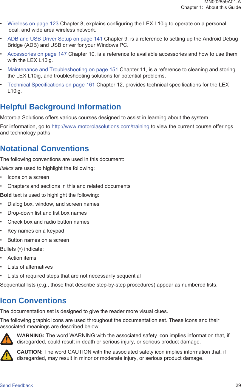 •Wireless on page 123 Chapter 8, explains configuring the LEX L10ig to operate on a personal,local, and wide area wireless network.•ADB and USB Driver Setup on page 141 Chapter 9, is a reference to setting up the Android DebugBridge (ADB) and USB driver for your Windows PC.•Accessories on page 147 Chapter 10, is a reference to available accessories and how to use themwith the LEX L10ig.•Maintenance and Troubleshooting on page 151 Chapter 11, is a reference to cleaning and storingthe LEX L10ig, and troubleshooting solutions for potential problems.•Technical Specifications on page 161 Chapter 12, provides technical specifications for the LEXL10ig.Helpful Background InformationMotorola Solutions offers various courses designed to assist in learning about the system.For information, go to http://www.motorolasolutions.com/training to view the current course offeringsand technology paths.Notational ConventionsThe following conventions are used in this document:Italics are used to highlight the following:• Icons on a screen• Chapters and sections in this and related documentsBold text is used to highlight the following:• Dialog box, window, and screen names• Drop-down list and list box names• Check box and radio button names• Key names on a keypad• Button names on a screenBullets (•) indicate:• Action items• Lists of alternatives• Lists of required steps that are not necessarily sequentialSequential lists (e.g., those that describe step-by-step procedures) appear as numbered lists.Icon ConventionsThe documentation set is designed to give the reader more visual clues.The following graphic icons are used throughout the documentation set. These icons and theirassociated meanings are described below.WARNING: The word WARNING with the associated safety icon implies information that, ifdisregarded, could result in death or serious injury, or serious product damage.CAUTION: The word CAUTION with the associated safety icon implies information that, ifdisregarded, may result in minor or moderate injury, or serious product damage.MN002859A01-AChapter 1:  About this GuideSend Feedback   29