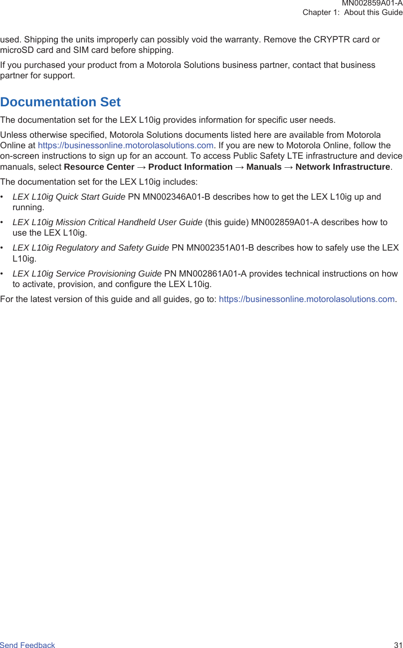 used. Shipping the units improperly can possibly void the warranty. Remove the CRYPTR card ormicroSD card and SIM card before shipping.If you purchased your product from a Motorola Solutions business partner, contact that businesspartner for support.Documentation SetThe documentation set for the LEX L10ig provides information for specific user needs.Unless otherwise specified, Motorola Solutions documents listed here are available from MotorolaOnline at https://businessonline.motorolasolutions.com. If you are new to Motorola Online, follow theon-screen instructions to sign up for an account. To access Public Safety LTE infrastructure and devicemanuals, select Resource Center → Product Information → Manuals → Network Infrastructure.The documentation set for the LEX L10ig includes:•LEX L10ig Quick Start Guide PN MN002346A01-B describes how to get the LEX L10ig up andrunning.•LEX L10ig Mission Critical Handheld User Guide (this guide) MN002859A01-A describes how touse the LEX L10ig.•LEX L10ig Regulatory and Safety Guide PN MN002351A01-B describes how to safely use the LEXL10ig.•LEX L10ig Service Provisioning Guide PN MN002861A01-A provides technical instructions on howto activate, provision, and configure the LEX L10ig.For the latest version of this guide and all guides, go to: https://businessonline.motorolasolutions.com.MN002859A01-AChapter 1:  About this GuideSend Feedback   31
