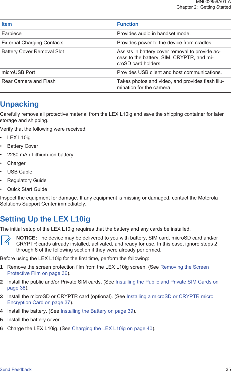 Item FunctionEarpiece Provides audio in handset mode.External Charging Contacts Provides power to the device from cradles.Battery Cover Removal Slot Assists in battery cover removal to provide ac-cess to the battery, SIM, CRYPTR, and mi-croSD card holders.microUSB Port Provides USB client and host communications.Rear Camera and Flash  Takes photos and video, and provides flash illu-mination for the camera.UnpackingCarefully remove all protective material from the LEX L10ig and save the shipping container for laterstorage and shipping.Verify that the following were received:• LEX L10ig• Battery Cover• 2280 mAh Lithium-ion battery• Charger• USB Cable• Regulatory Guide• Quick Start GuideInspect the equipment for damage. If any equipment is missing or damaged, contact the MotorolaSolutions Support Center immediately.Setting Up the LEX L10igThe initial setup of the LEX L10ig requires that the battery and any cards be installed.NOTICE: The device may be delivered to you with battery, SIM card, microSD card and/orCRYPTR cards already installed, activated, and ready for use. In this case, ignore steps 2through 6 of the following section if they were already performed.Before using the LEX L10ig for the first time, perform the following:1Remove the screen protection film from the LEX L10ig screen. (See Removing the ScreenProtective Film on page 36).2Install the public and/or Private SIM cards. (See Installing the Public and Private SIM Cards onpage 38).3Install the microSD or CRYPTR card (optional). (See Installing a microSD or CRYPTR microEncryption Card on page 37).4Install the battery. (See Installing the Battery on page 39).5Install the battery cover.6Charge the LEX L10ig. (See Charging the LEX L10ig on page 40).MN002859A01-AChapter 2:  Getting StartedSend Feedback   35