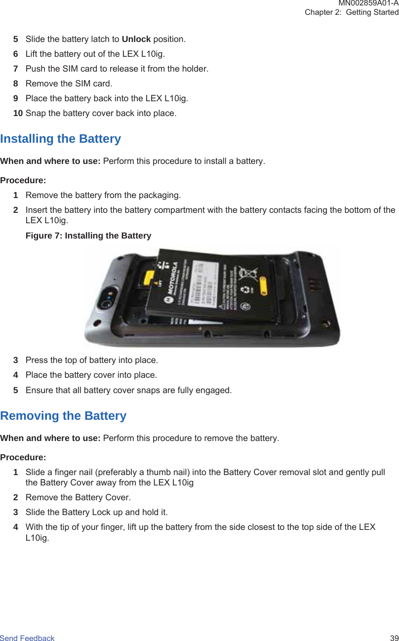 5Slide the battery latch to Unlock position.6Lift the battery out of the LEX L10ig.7Push the SIM card to release it from the holder.8Remove the SIM card.9Place the battery back into the LEX L10ig.10 Snap the battery cover back into place.Installing the BatteryWhen and where to use: Perform this procedure to install a battery.Procedure:1Remove the battery from the packaging.2Insert the battery into the battery compartment with the battery contacts facing the bottom of theLEX L10ig.Figure 7: Installing the Battery3Press the top of battery into place.4Place the battery cover into place.5Ensure that all battery cover snaps are fully engaged.Removing the BatteryWhen and where to use: Perform this procedure to remove the battery.Procedure:1Slide a finger nail (preferably a thumb nail) into the Battery Cover removal slot and gently pullthe Battery Cover away from the LEX L10ig2Remove the Battery Cover.3Slide the Battery Lock up and hold it.4With the tip of your finger, lift up the battery from the side closest to the top side of the LEXL10ig.MN002859A01-AChapter 2:  Getting StartedSend Feedback   39