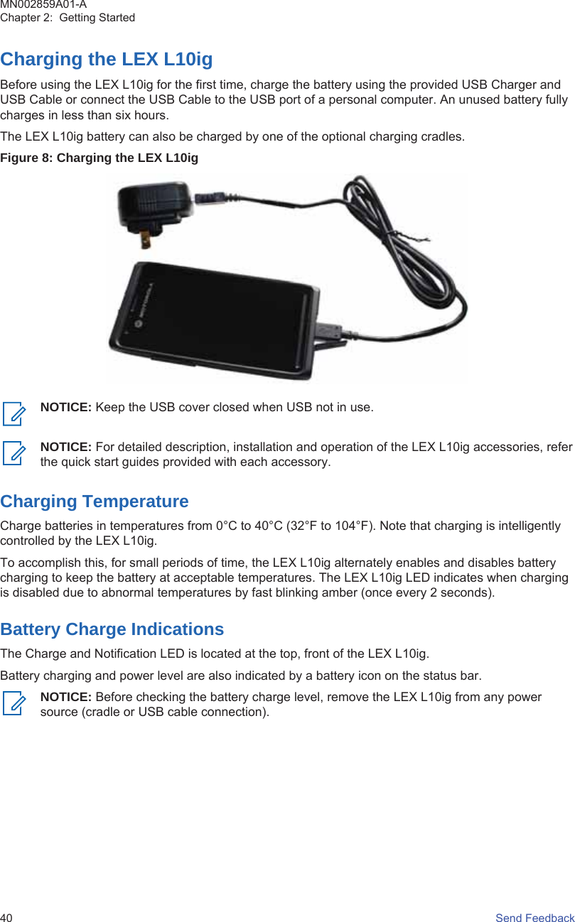 Charging the LEX L10igBefore using the LEX L10ig for the first time, charge the battery using the provided USB Charger andUSB Cable or connect the USB Cable to the USB port of a personal computer. An unused battery fullycharges in less than six hours.The LEX L10ig battery can also be charged by one of the optional charging cradles.Figure 8: Charging the LEX L10igNOTICE: Keep the USB cover closed when USB not in use.NOTICE: For detailed description, installation and operation of the LEX L10ig accessories, referthe quick start guides provided with each accessory.Charging TemperatureCharge batteries in temperatures from 0°C to 40°C (32°F to 104°F). Note that charging is intelligentlycontrolled by the LEX L10ig.To accomplish this, for small periods of time, the LEX L10ig alternately enables and disables batterycharging to keep the battery at acceptable temperatures. The LEX L10ig LED indicates when chargingis disabled due to abnormal temperatures by fast blinking amber (once every 2 seconds).Battery Charge IndicationsThe Charge and Notification LED is located at the top, front of the LEX L10ig.Battery charging and power level are also indicated by a battery icon on the status bar.NOTICE: Before checking the battery charge level, remove the LEX L10ig from any powersource (cradle or USB cable connection).MN002859A01-AChapter 2:  Getting Started40   Send Feedback