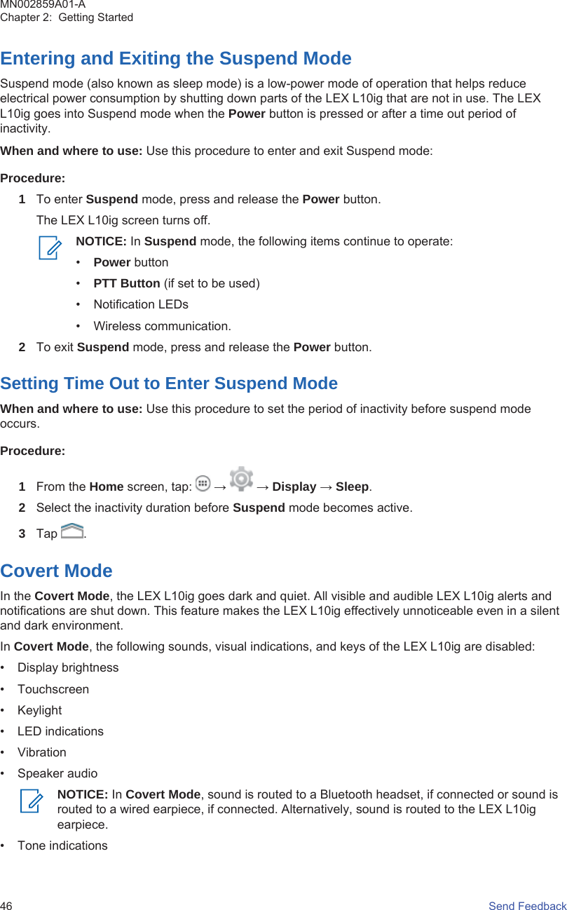 Entering and Exiting the Suspend ModeSuspend mode (also known as sleep mode) is a low-power mode of operation that helps reduceelectrical power consumption by shutting down parts of the LEX L10ig that are not in use. The LEXL10ig goes into Suspend mode when the Power button is pressed or after a time out period ofinactivity.When and where to use: Use this procedure to enter and exit Suspend mode:Procedure:1To enter Suspend mode, press and release the Power button.The LEX L10ig screen turns off.NOTICE: In Suspend mode, the following items continue to operate:•Power button•PTT Button (if set to be used)• Notification LEDs• Wireless communication.2To exit Suspend mode, press and release the Power button.Setting Time Out to Enter Suspend ModeWhen and where to use: Use this procedure to set the period of inactivity before suspend modeoccurs.Procedure:1From the Home screen, tap:   →   → Display → Sleep.2Select the inactivity duration before Suspend mode becomes active.3Tap  .Covert ModeIn the Covert Mode, the LEX L10ig goes dark and quiet. All visible and audible LEX L10ig alerts andnotifications are shut down. This feature makes the LEX L10ig effectively unnoticeable even in a silentand dark environment.In Covert Mode, the following sounds, visual indications, and keys of the LEX L10ig are disabled:• Display brightness• Touchscreen• Keylight• LED indications• Vibration• Speaker audioNOTICE: In Covert Mode, sound is routed to a Bluetooth headset, if connected or sound isrouted to a wired earpiece, if connected. Alternatively, sound is routed to the LEX L10igearpiece.• Tone indicationsMN002859A01-AChapter 2:  Getting Started46   Send Feedback