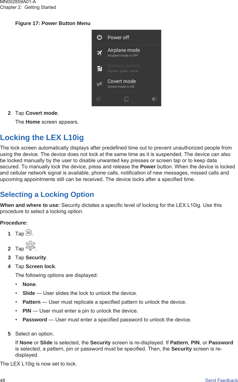 Figure 17: Power Button Menu2Tap Covert mode.The Home screen appears.Locking the LEX L10igThe lock screen automatically displays after predefined time out to prevent unauthorized people fromusing the device. The device does not lock at the same time as it is suspended. The device can alsobe locked manually by the user to disable unwanted key presses or screen tap or to keep datasecured. To manually lock the device, press and release the Power button. When the device is lockedand cellular network signal is available, phone calls, notification of new messages, missed calls andupcoming appointments still can be received. The device locks after a specified time.Selecting a Locking OptionWhen and where to use: Security dictates a specific level of locking for the LEX L10ig. Use thisprocedure to select a locking option.Procedure:1Tap  .2Tap  .3Tap Security.4Tap Screen lock.The following options are displayed:•None.•Slide — User slides the lock to unlock the device.•Pattern — User must replicate a specified pattern to unlock the device.•PIN — User must enter a pin to unlock the device.•Password — User must enter a specified password to unlock the device.5Select an option.If None or Slide is selected, the Security screen is re-displayed. If Pattern, PIN, or Passwordis selected, a pattern, pin or password must be specified. Then, the Security screen is re-displayed.The LEX L10ig is now set to lock.MN002859A01-AChapter 2:  Getting Started48   Send Feedback