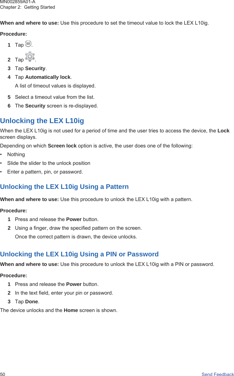 When and where to use: Use this procedure to set the timeout value to lock the LEX L10ig.Procedure:1Tap  .2Tap  .3Tap Security.4Tap Automatically lock.A list of timeout values is displayed.5Select a timeout value from the list.6The Security screen is re-displayed.Unlocking the LEX L10igWhen the LEX L10ig is not used for a period of time and the user tries to access the device, the Lockscreen displays.Depending on which Screen lock option is active, the user does one of the following:• Nothing• Slide the slider to the unlock position• Enter a pattern, pin, or password.Unlocking the LEX L10ig Using a PatternWhen and where to use: Use this procedure to unlock the LEX L10ig with a pattern.Procedure:1Press and release the Power button.2Using a finger, draw the specified pattern on the screen.Once the correct pattern is drawn, the device unlocks.Unlocking the LEX L10ig Using a PIN or PasswordWhen and where to use: Use this procedure to unlock the LEX L10ig with a PIN or password.Procedure:1Press and release the Power button.2In the text field, enter your pin or password.3Tap Done.The device unlocks and the Home screen is shown.MN002859A01-AChapter 2:  Getting Started50   Send Feedback