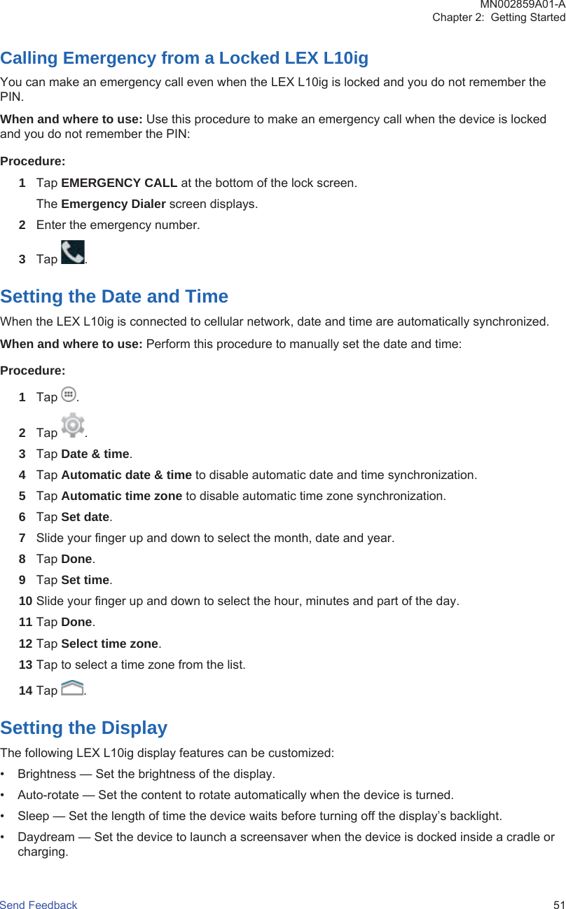 Calling Emergency from a Locked LEX L10igYou can make an emergency call even when the LEX L10ig is locked and you do not remember thePIN.When and where to use: Use this procedure to make an emergency call when the device is lockedand you do not remember the PIN:Procedure:1Tap EMERGENCY CALL at the bottom of the lock screen.The Emergency Dialer screen displays.2Enter the emergency number.3Tap  .Setting the Date and TimeWhen the LEX L10ig is connected to cellular network, date and time are automatically synchronized.When and where to use: Perform this procedure to manually set the date and time:Procedure:1Tap  .2Tap  .3Tap Date &amp; time.4Tap Automatic date &amp; time to disable automatic date and time synchronization.5Tap Automatic time zone to disable automatic time zone synchronization.6Tap Set date.7Slide your finger up and down to select the month, date and year.8Tap Done.9Tap Set time.10 Slide your finger up and down to select the hour, minutes and part of the day.11 Tap Done.12 Tap Select time zone.13 Tap to select a time zone from the list.14 Tap  .Setting the DisplayThe following LEX L10ig display features can be customized:• Brightness — Set the brightness of the display.• Auto-rotate — Set the content to rotate automatically when the device is turned.• Sleep — Set the length of time the device waits before turning off the display’s backlight.• Daydream — Set the device to launch a screensaver when the device is docked inside a cradle orcharging.MN002859A01-AChapter 2:  Getting StartedSend Feedback   51