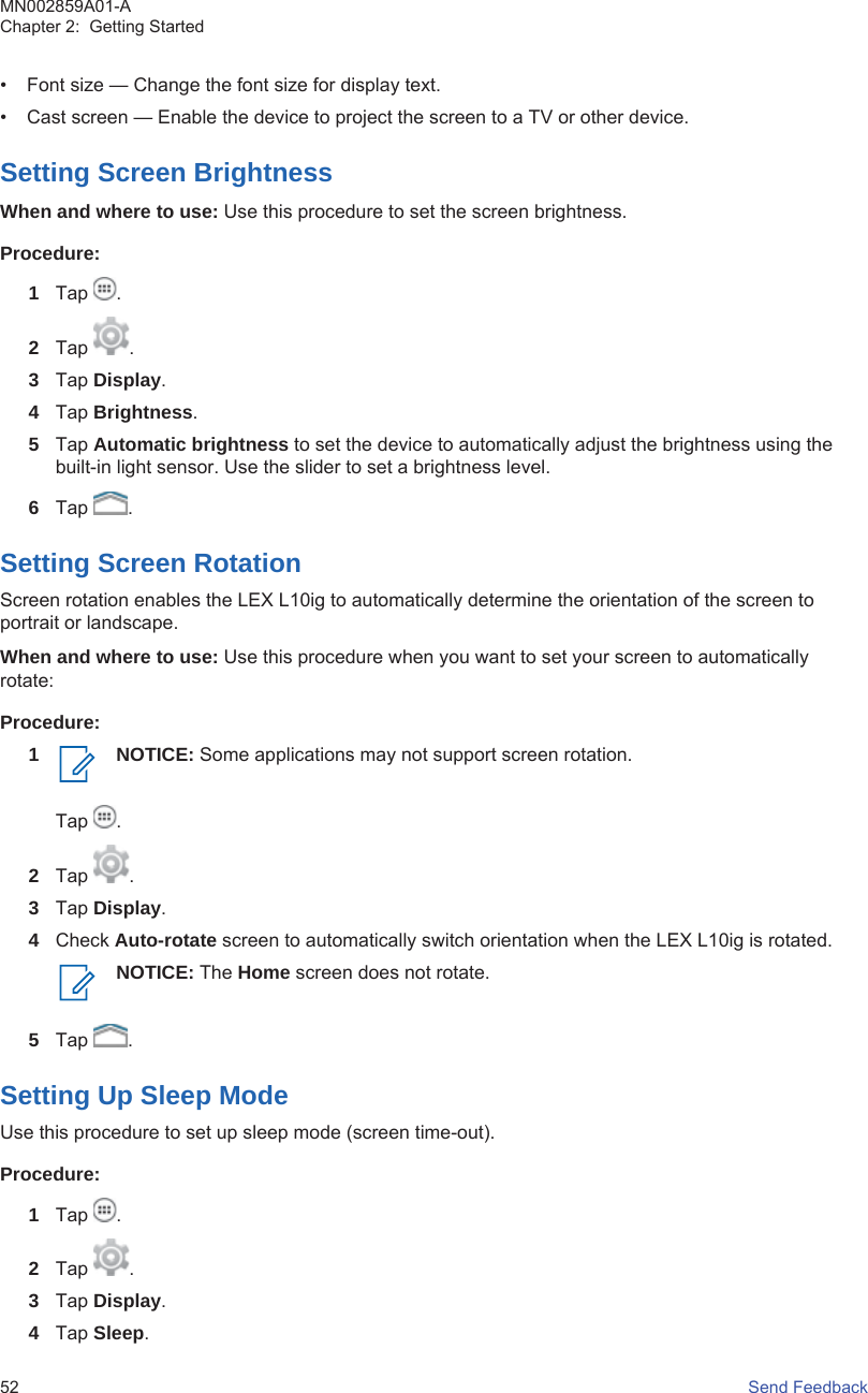 • Font size — Change the font size for display text.• Cast screen — Enable the device to project the screen to a TV or other device.Setting Screen BrightnessWhen and where to use: Use this procedure to set the screen brightness.Procedure:1Tap  .2Tap  .3Tap Display.4Tap Brightness.5Tap Automatic brightness to set the device to automatically adjust the brightness using thebuilt-in light sensor. Use the slider to set a brightness level.6Tap  .Setting Screen RotationScreen rotation enables the LEX L10ig to automatically determine the orientation of the screen toportrait or landscape.When and where to use: Use this procedure when you want to set your screen to automaticallyrotate:Procedure:1 NOTICE: Some applications may not support screen rotation.Tap  .2Tap  .3Tap Display.4Check Auto-rotate screen to automatically switch orientation when the LEX L10ig is rotated.NOTICE: The Home screen does not rotate.5Tap  .Setting Up Sleep ModeUse this procedure to set up sleep mode (screen time-out).Procedure:1Tap  .2Tap  .3Tap Display.4Tap Sleep.MN002859A01-AChapter 2:  Getting Started52   Send Feedback