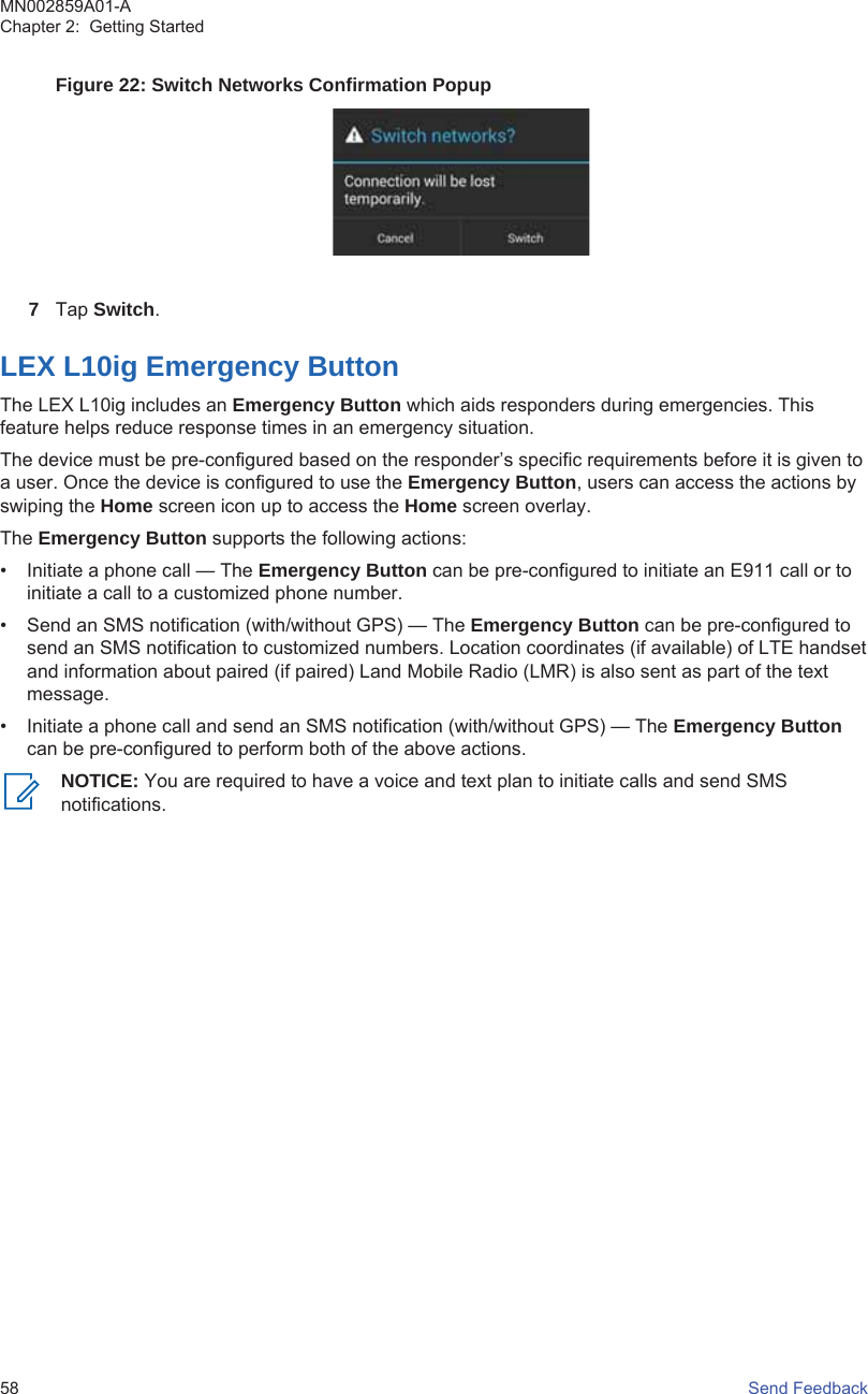 Figure 22: Switch Networks Confirmation Popup7Tap Switch.LEX L10ig Emergency ButtonThe LEX L10ig includes an Emergency Button which aids responders during emergencies. Thisfeature helps reduce response times in an emergency situation.The device must be pre-configured based on the responder’s specific requirements before it is given toa user. Once the device is configured to use the Emergency Button, users can access the actions byswiping the Home screen icon up to access the Home screen overlay.The Emergency Button supports the following actions:• Initiate a phone call — The Emergency Button can be pre-configured to initiate an E911 call or toinitiate a call to a customized phone number.• Send an SMS notification (with/without GPS) — The Emergency Button can be pre-configured tosend an SMS notification to customized numbers. Location coordinates (if available) of LTE handsetand information about paired (if paired) Land Mobile Radio (LMR) is also sent as part of the textmessage.• Initiate a phone call and send an SMS notification (with/without GPS) — The Emergency Buttoncan be pre-configured to perform both of the above actions.NOTICE: You are required to have a voice and text plan to initiate calls and send SMSnotifications.MN002859A01-AChapter 2:  Getting Started58   Send Feedback