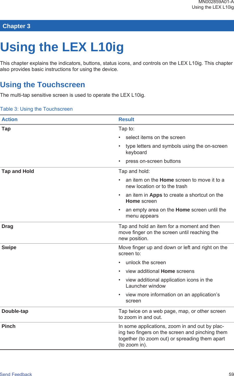 Chapter 3Using the LEX L10igThis chapter explains the indicators, buttons, status icons, and controls on the LEX L10ig. This chapteralso provides basic instructions for using the device.Using the TouchscreenThe multi-tap sensitive screen is used to operate the LEX L10ig.Table 3: Using the TouchscreenAction ResultTap Tap to:• select items on the screen• type letters and symbols using the on-screenkeyboard• press on-screen buttonsTap and Hold Tap and hold:• an item on the Home screen to move it to anew location or to the trash• an item in Apps to create a shortcut on theHome screen• an empty area on the Home screen until themenu appearsDrag Tap and hold an item for a moment and thenmove finger on the screen until reaching thenew position.Swipe Move finger up and down or left and right on thescreen to:• unlock the screen• view additional Home screens• view additional application icons in theLauncher window• view more information on an application’sscreenDouble-tap Tap twice on a web page, map, or other screento zoom in and out.Pinch In some applications, zoom in and out by plac-ing two fingers on the screen and pinching themtogether (to zoom out) or spreading them apart(to zoom in).MN002859A01-AUsing the LEX L10igSend Feedback   59