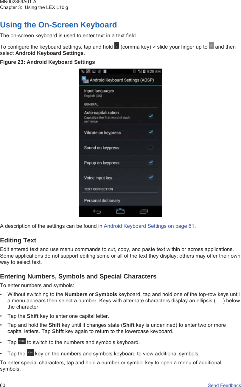 Using the On-Screen KeyboardThe on-screen keyboard is used to enter text in a text field.To configure the keyboard settings, tap and hold   (comma key) &gt; slide your finger up to   and thenselect Android Keyboard Settings.Figure 23: Android Keyboard SettingsA description of the settings can be found in Android Keyboard Settings on page 61.Editing TextEdit entered text and use menu commands to cut, copy, and paste text within or across applications.Some applications do not support editing some or all of the text they display; others may offer their ownway to select text.Entering Numbers, Symbols and Special CharactersTo enter numbers and symbols:• Without switching to the Numbers or Symbols keyboard, tap and hold one of the top-row keys untila menu appears then select a number. Keys with alternate characters display an ellipsis ( ... ) belowthe character.• Tap the Shift key to enter one capital letter.• Tap and hold the Shift key until it changes state (Shift key is underlined) to enter two or morecapital letters. Tap Shift key again to return to the lowercase keyboard.• Tap   to switch to the numbers and symbols keyboard.• Tap the   key on the numbers and symbols keyboard to view additional symbols.To enter special characters, tap and hold a number or symbol key to open a menu of additionalsymbols.MN002859A01-AChapter 3:  Using the LEX L10ig60   Send Feedback