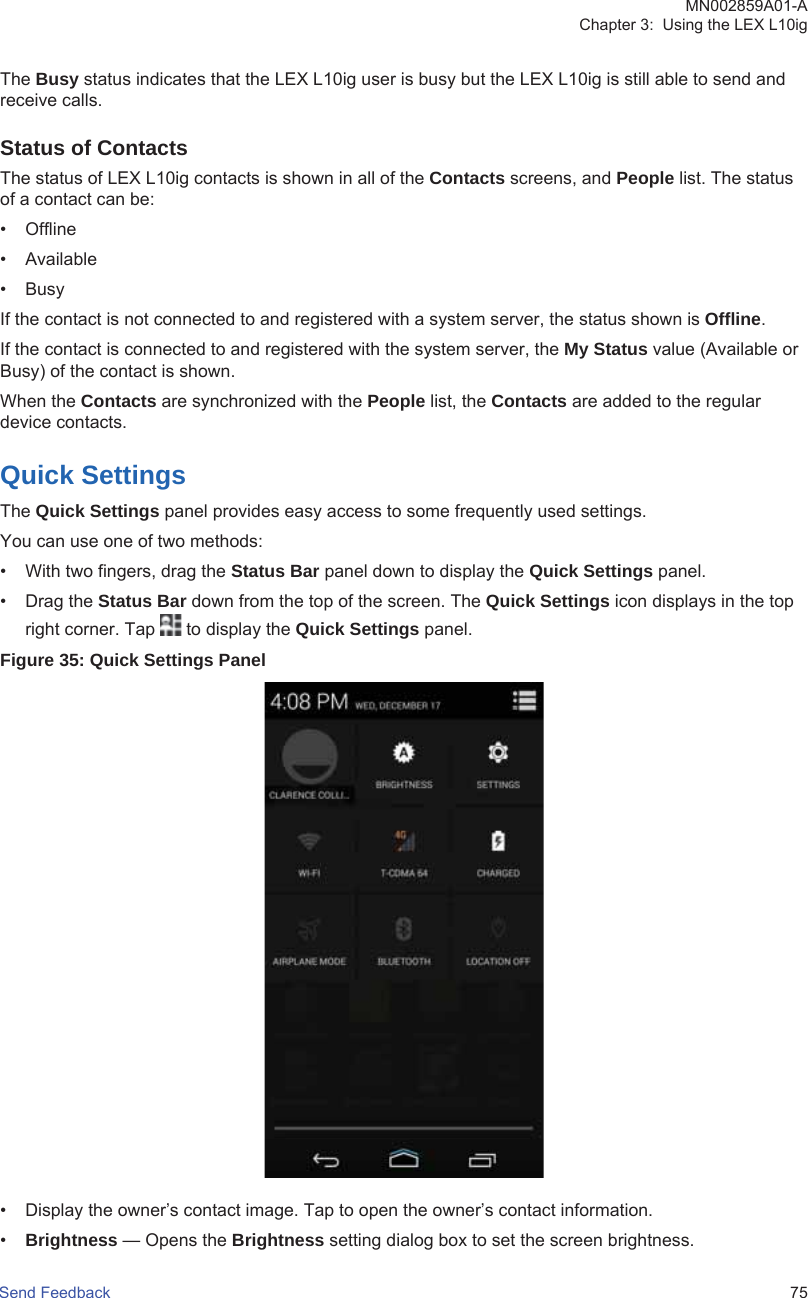 The Busy status indicates that the LEX L10ig user is busy but the LEX L10ig is still able to send andreceive calls.Status of ContactsThe status of LEX L10ig contacts is shown in all of the Contacts screens, and People list. The statusof a contact can be:• Offline• Available•BusyIf the contact is not connected to and registered with a system server, the status shown is Offline.If the contact is connected to and registered with the system server, the My Status value (Available orBusy) of the contact is shown.When the Contacts are synchronized with the People list, the Contacts are added to the regulardevice contacts.Quick SettingsThe Quick Settings panel provides easy access to some frequently used settings.You can use one of two methods:• With two fingers, drag the Status Bar panel down to display the Quick Settings panel.• Drag the Status Bar down from the top of the screen. The Quick Settings icon displays in the topright corner. Tap   to display the Quick Settings panel.Figure 35: Quick Settings Panel• Display the owner’s contact image. Tap to open the owner’s contact information.•Brightness — Opens the Brightness setting dialog box to set the screen brightness.MN002859A01-AChapter 3:  Using the LEX L10igSend Feedback   75